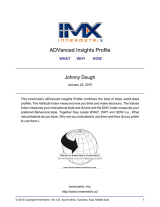 ADVanced Insights Profile
                                  WHAT          WHY           HOW




                                      Johnny Dough
                                         January 22, 2010



    This Innermetrix ADVanced Insights Profile combines the best of three world-class
    profiles. The Attribute Index measures how you think and make decisions. The Values
    Index measures your motivational style and drivers and the DISC Index measures your
    preferred Behavioral style. Together they create WHAT, WHY and HOW (i.e., What
    natural talents do you have, Why are you motivated to use them and How do you prefer
    to use them.)




                                          Innermetrix, Inc.
                                    http://www.innermetrix.cc/

© 2010 Copyright Innermetrix UK US South Africa Australia Asia Middle-East                 1
 