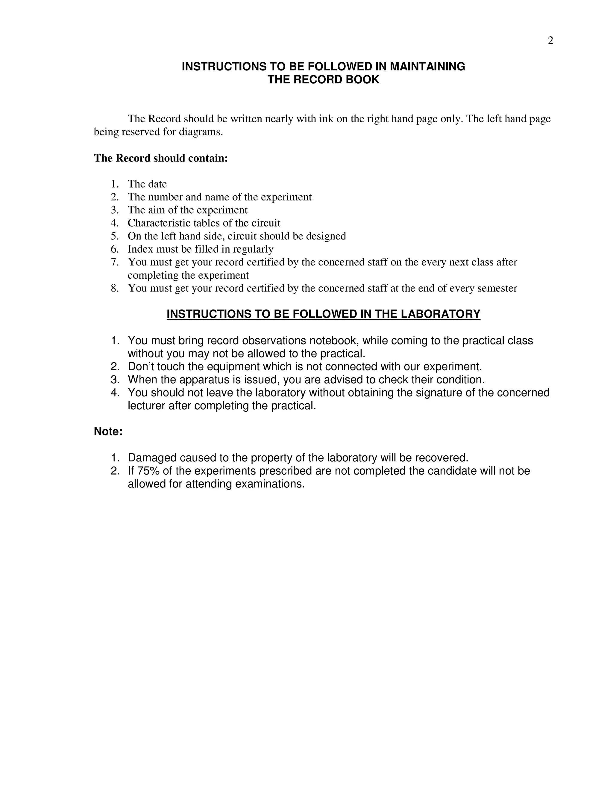 2
INSTRUCTIONS TO BE FOLLOWED IN MAINTAINING
THE RECORD BOOK
The Record should be written nearly with ink on the right hand page only. The left hand page
being reserved for diagrams.
The Record should contain:
1. The date
2. The number and name of the experiment
3. The aim of the experiment
4. Characteristic tables of the circuit
5. On the left hand side, circuit should be designed
6. Index must be filled in regularly
7. You must get your record certified by the concerned staff on the every next class after
completing the experiment
8. You must get your record certified by the concerned staff at the end of every semester
INSTRUCTIONS TO BE FOLLOWED IN THE LABORATORY
1. You must bring record observations notebook, while coming to the practical class
without you may not be allowed to the practical.
2. Don’t touch the equipment which is not connected with our experiment.
3. When the apparatus is issued, you are advised to check their condition.
4. You should not leave the laboratory without obtaining the signature of the concerned
lecturer after completing the practical.
Note:
1. Damaged caused to the property of the laboratory will be recovered.
2. If 75% of the experiments prescribed are not completed the candidate will not be
allowed for attending examinations.
 