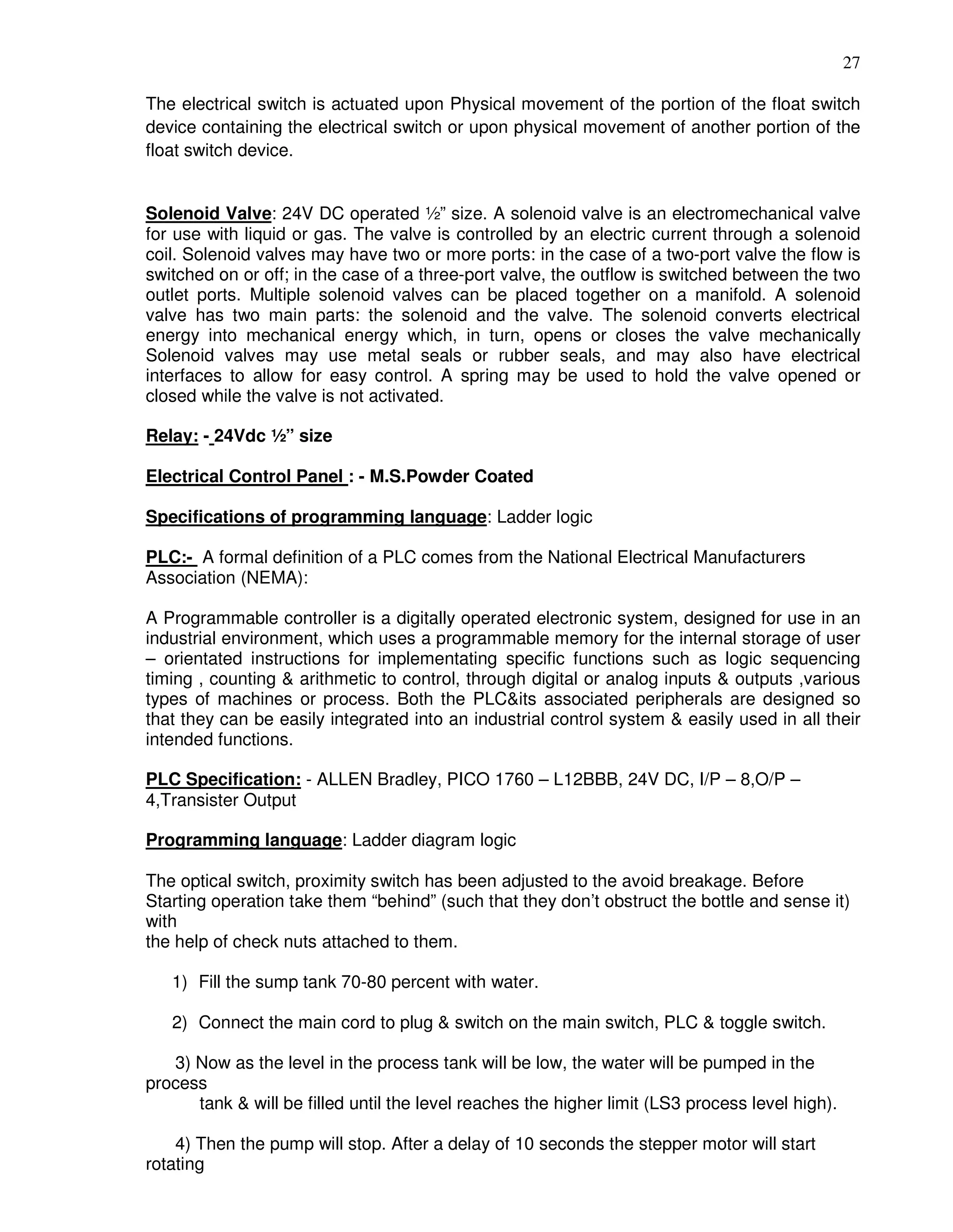 27
The electrical switch is actuated upon Physical movement of the portion of the float switch
device containing the electrical switch or upon physical movement of another portion of the
float switch device.
Solenoid Valve: 24V DC operated ½” size. A solenoid valve is an electromechanical valve
for use with liquid or gas. The valve is controlled by an electric current through a solenoid
coil. Solenoid valves may have two or more ports: in the case of a two-port valve the flow is
switched on or off; in the case of a three-port valve, the outflow is switched between the two
outlet ports. Multiple solenoid valves can be placed together on a manifold. A solenoid
valve has two main parts: the solenoid and the valve. The solenoid converts electrical
energy into mechanical energy which, in turn, opens or closes the valve mechanically
Solenoid valves may use metal seals or rubber seals, and may also have electrical
interfaces to allow for easy control. A spring may be used to hold the valve opened or
closed while the valve is not activated.
Relay: - 24Vdc ½” size
Electrical Control Panel : - M.S.Powder Coated
Specifications of programming language: Ladder logic
PLC:- A formal definition of a PLC comes from the National Electrical Manufacturers
Association (NEMA):
A Programmable controller is a digitally operated electronic system, designed for use in an
industrial environment, which uses a programmable memory for the internal storage of user
– orientated instructions for implementating specific functions such as logic sequencing
timing , counting & arithmetic to control, through digital or analog inputs & outputs ,various
types of machines or process. Both the PLC&its associated peripherals are designed so
that they can be easily integrated into an industrial control system & easily used in all their
intended functions.
PLC Specification: - ALLEN Bradley, PICO 1760 – L12BBB, 24V DC, I/P – 8,O/P –
4,Transister Output
Programming language: Ladder diagram logic
The optical switch, proximity switch has been adjusted to the avoid breakage. Before
Starting operation take them “behind” (such that they don’t obstruct the bottle and sense it)
with
the help of check nuts attached to them.
1) Fill the sump tank 70-80 percent with water.
2) Connect the main cord to plug & switch on the main switch, PLC & toggle switch.
3) Now as the level in the process tank will be low, the water will be pumped in the
process
tank & will be filled until the level reaches the higher limit (LS3 process level high).
4) Then the pump will stop. After a delay of 10 seconds the stepper motor will start
rotating
 
