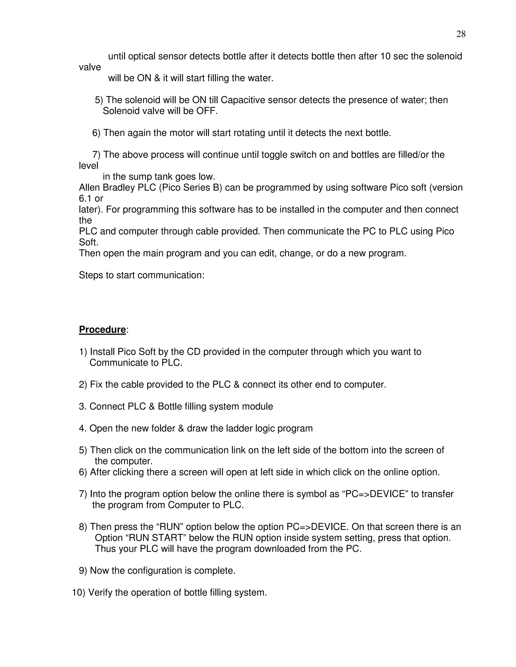 28
until optical sensor detects bottle after it detects bottle then after 10 sec the solenoid
valve
will be ON & it will start filling the water.
5) The solenoid will be ON till Capacitive sensor detects the presence of water; then
Solenoid valve will be OFF.
6) Then again the motor will start rotating until it detects the next bottle.
7) The above process will continue until toggle switch on and bottles are filled/or the
level
in the sump tank goes low.
Allen Bradley PLC (Pico Series B) can be programmed by using software Pico soft (version
6.1 or
later). For programming this software has to be installed in the computer and then connect
the
PLC and computer through cable provided. Then communicate the PC to PLC using Pico
Soft.
Then open the main program and you can edit, change, or do a new program.
Steps to start communication:
Procedure:
1) Install Pico Soft by the CD provided in the computer through which you want to
Communicate to PLC.
2) Fix the cable provided to the PLC & connect its other end to computer.
3. Connect PLC & Bottle filling system module
4. Open the new folder & draw the ladder logic program
5) Then click on the communication link on the left side of the bottom into the screen of
the computer.
6) After clicking there a screen will open at left side in which click on the online option.
7) Into the program option below the online there is symbol as “PC=>DEVICE” to transfer
the program from Computer to PLC.
8) Then press the “RUN” option below the option PC=>DEVICE. On that screen there is an
Option “RUN START” below the RUN option inside system setting, press that option.
Thus your PLC will have the program downloaded from the PC.
9) Now the configuration is complete.
10) Verify the operation of bottle filling system. 35
 