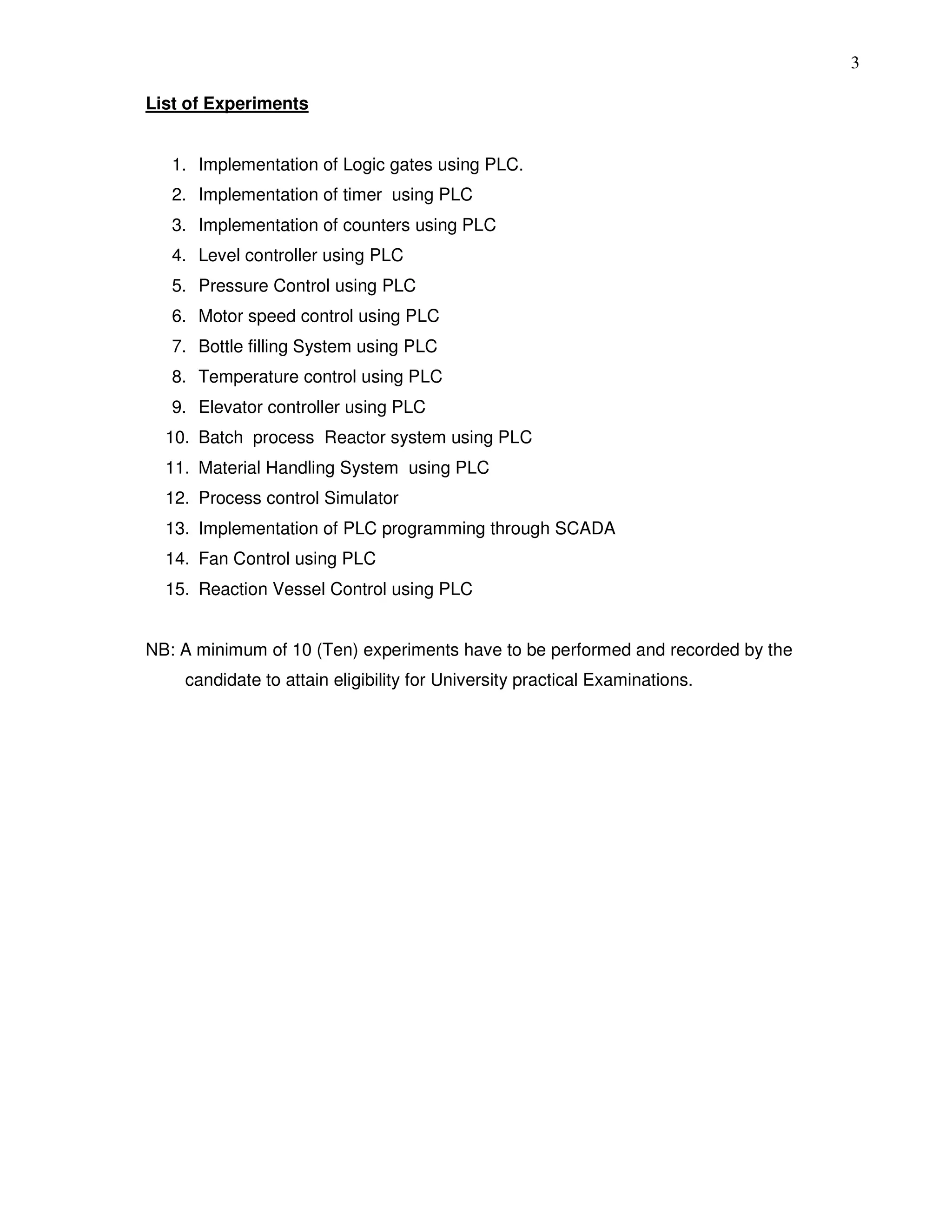 3
List of Experiments
1. Implementation of Logic gates using PLC.
2. Implementation of timer using PLC
3. Implementation of counters using PLC
4. Level controller using PLC
5. Pressure Control using PLC
6. Motor speed control using PLC
7. Bottle filling System using PLC
8. Temperature control using PLC
9. Elevator controller using PLC
10. Batch process Reactor system using PLC
11. Material Handling System using PLC
12. Process control Simulator
13. Implementation of PLC programming through SCADA
14. Fan Control using PLC
15. Reaction Vessel Control using PLC
NB: A minimum of 10 (Ten) experiments have to be performed and recorded by the
candidate to attain eligibility for University practical Examinations.
 