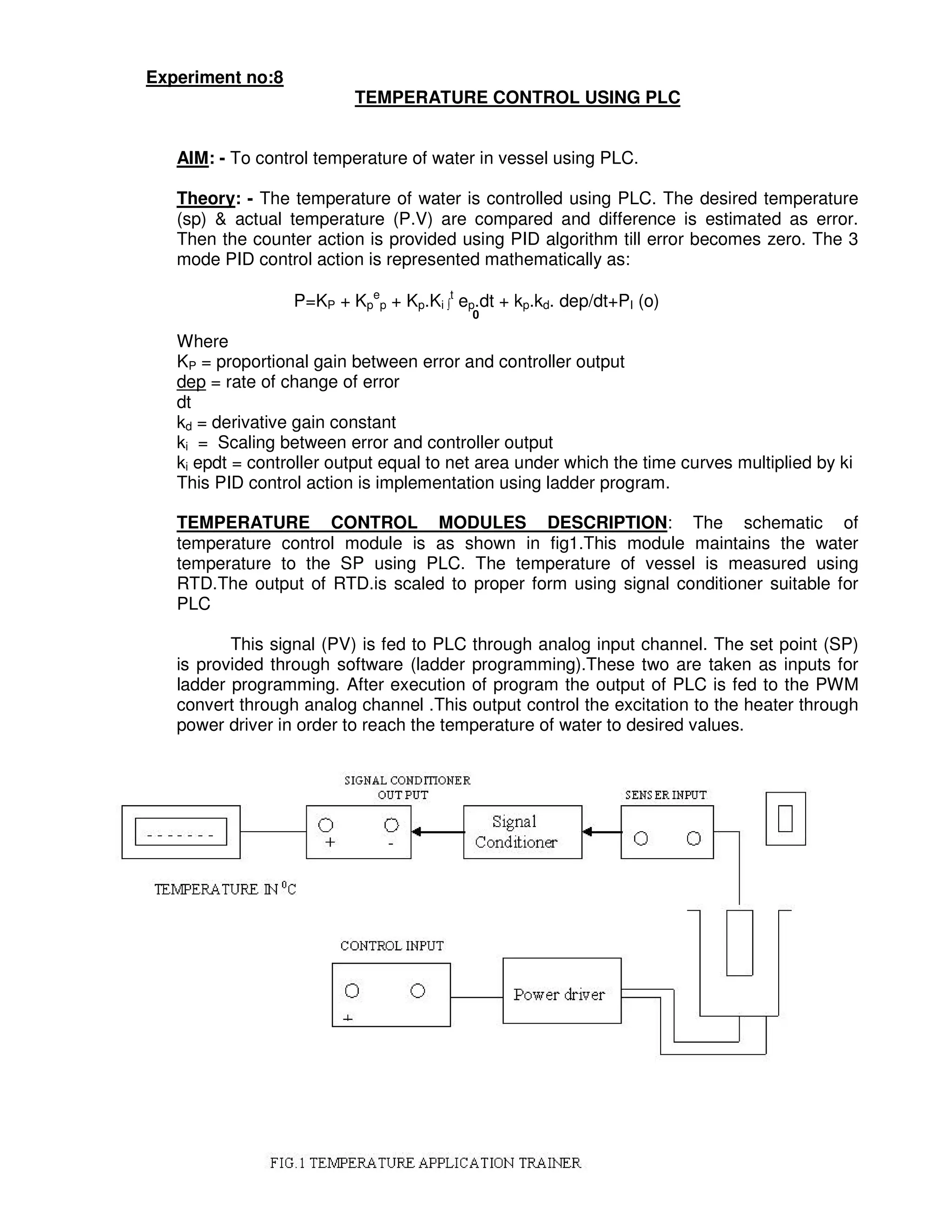 3
0
Experiment no:8
TEMPERATURE CONTROL USING PLC
AIM: - To control temperature of water in vessel using PLC.
Theory: - The temperature of water is controlled using PLC. The desired temperature
(sp) & actual temperature (P.V) are compared and difference is estimated as error.
Then the counter action is provided using PID algorithm till error becomes zero. The 3
mode PID control action is represented mathematically as:
P=KP + Kp
e
p + Kp.Ki ∫
t
ep.dt + kp.kd. dep/dt+PI (o)
0
Where
KP = proportional gain between error and controller output
dep = rate of change of error
dt
kd = derivative gain constant
ki = Scaling between error and controller output
ki epdt = controller output equal to net area under which the time curves multiplied by ki
This PID control action is implementation using ladder program.
TEMPERATURE CONTROL MODULES DESCRIPTION: The schematic of
temperature control module is as shown in fig1.This module maintains the water
temperature to the SP using PLC. The temperature of vessel is measured using
RTD.The output of RTD.is scaled to proper form using signal conditioner suitable for
PLC
This signal (PV) is fed to PLC through analog input channel. The set point (SP)
is provided through software (ladder programming).These two are taken as inputs for
ladder programming. After execution of program the output of PLC is fed to the PWM
convert through analog channel .This output control the excitation to the heater through
power driver in order to reach the temperature of water to desired values.
 