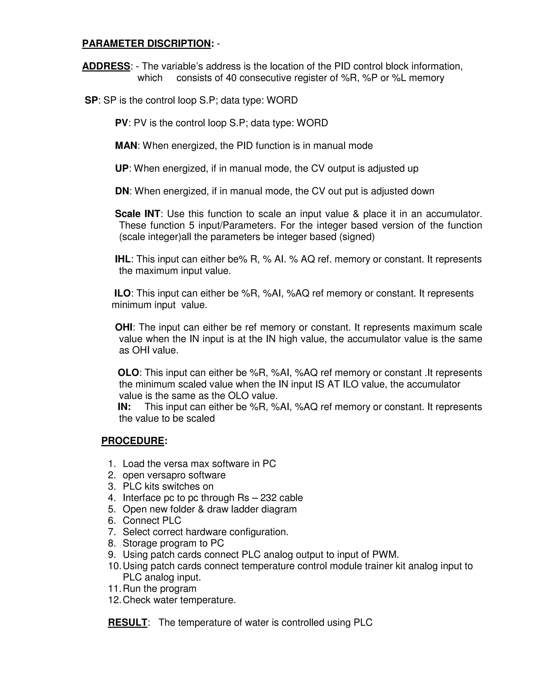 3
2
PARAMETER DISCRIPTION: -
ADDRESS: - The variable’s address is the location of the PID control block information,
which consists of 40 consecutive register of %R, %P or %L memory
SP: SP is the control loop S.P; data type: WORD
PV: PV is the control loop S.P; data type: WORD
MAN: When energized, the PID function is in manual mode
UP: When energized, if in manual mode, the CV output is adjusted up
DN: When energized, if in manual mode, the CV out put is adjusted down
Scale INT: Use this function to scale an input value & place it in an accumulator.
These function 5 input/Parameters. For the integer based version of the function
(scale integer)all the parameters be integer based (signed)
IHL: This input can either be% R, % AI. % AQ ref. memory or constant. It represents
the maximum input value.
ILO: This input can either be %R, %AI, %AQ ref memory or constant. It represents
minimum input value.
OHI: The input can either be ref memory or constant. It represents maximum scale
value when the IN input is at the IN high value, the accumulator value is the same
as OHI value.
OLO: This input can either be %R, %AI, %AQ ref memory or constant .It represents
the minimum scaled value when the IN input IS AT ILO value, the accumulator
value is the same as the OLO value.
IN: This input can either be %R, %AI, %AQ ref memory or constant. It represents
the value to be scaled
PROCEDURE:
1. Load the versa max software in PC
2. open versapro software
3. PLC kits switches on
4. Interface pc to pc through Rs – 232 cable
5. Open new folder & draw ladder diagram
6. Connect PLC
7. Select correct hardware configuration.
8. Storage program to PC
9. Using patch cards connect PLC analog output to input of PWM.
10.Using patch cards connect temperature control module trainer kit analog input to
PLC analog input.
11.Run the program
12.Check water temperature.
RESULT: The temperature of water is controlled using PLC
 