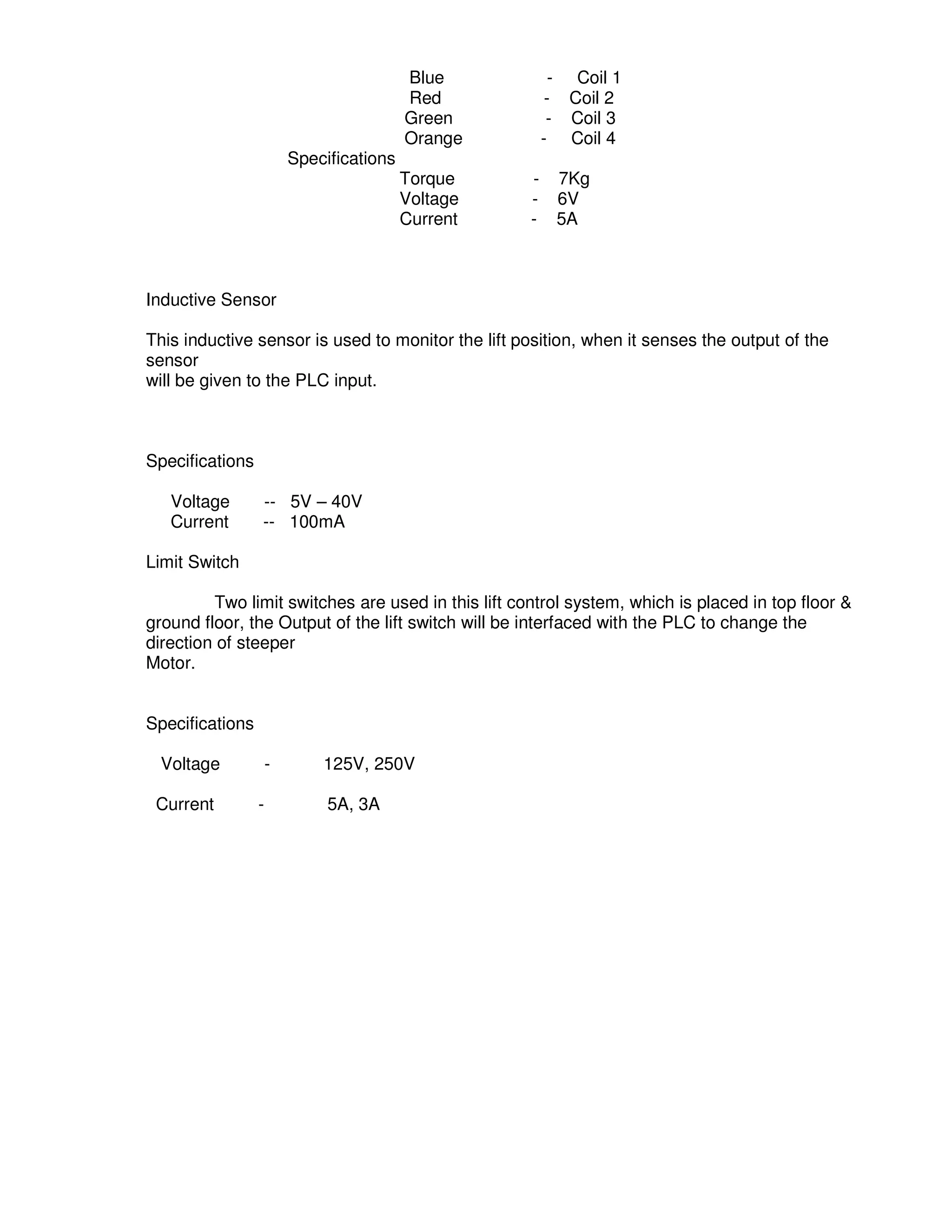 3
7
Blue - Coil 1
Red - Coil 2
Green - Coil 3
Orange - Coil 4
Specifications
Torque - 7Kg
Voltage - 6V
Current - 5A
Inductive Sensor
This inductive sensor is used to monitor the lift position, when it senses the output of the
sensor
will be given to the PLC input.
Specifications
Voltage -- 5V – 40V
Current -- 100mA
Limit Switch
Two limit switches are used in this lift control system, which is placed in top floor &
ground floor, the Output of the lift switch will be interfaced with the PLC to change the
direction of steeper
Motor.
Specifications
Voltage - 125V, 250V
Current - 5A, 3A
 
