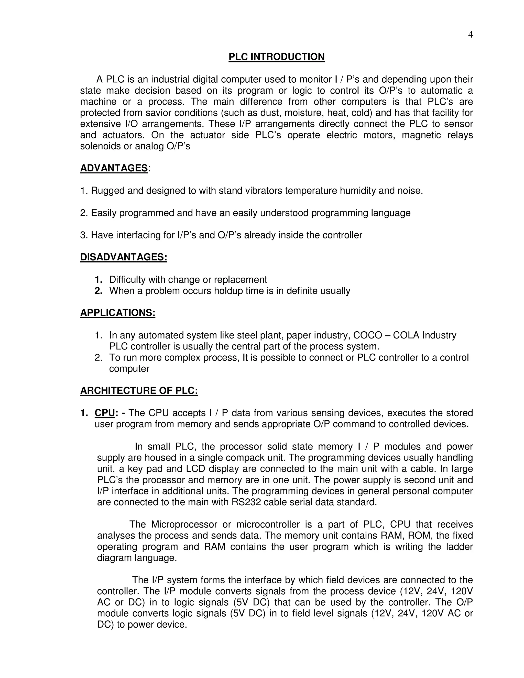 4
PLC INTRODUCTION
A PLC is an industrial digital computer used to monitor I / P’s and depending upon their
state make decision based on its program or logic to control its O/P’s to automatic a
machine or a process. The main difference from other computers is that PLC’s are
protected from savior conditions (such as dust, moisture, heat, cold) and has that facility for
extensive I/O arrangements. These I/P arrangements directly connect the PLC to sensor
and actuators. On the actuator side PLC’s operate electric motors, magnetic relays
solenoids or analog O/P’s
ADVANTAGES:
1. Rugged and designed to with stand vibrators temperature humidity and noise.
2. Easily programmed and have an easily understood programming language
3. Have interfacing for I/P’s and O/P’s already inside the controller
DISADVANTAGES:
1. Difficulty with change or replacement
2. When a problem occurs holdup time is in definite usually
APPLICATIONS:
1. In any automated system like steel plant, paper industry, COCO – COLA Industry
PLC controller is usually the central part of the process system.
2. To run more complex process, It is possible to connect or PLC controller to a control
computer
ARCHITECTURE OF PLC:
1. CPU: - The CPU accepts I / P data from various sensing devices, executes the stored
user program from memory and sends appropriate O/P command to controlled devices.
In small PLC, the processor solid state memory I / P modules and power
supply are housed in a single compack unit. The programming devices usually handling
unit, a key pad and LCD display are connected to the main unit with a cable. In large
PLC’s the processor and memory are in one unit. The power supply is second unit and
I/P interface in additional units. The programming devices in general personal computer
are connected to the main with RS232 cable serial data standard.
The Microprocessor or microcontroller is a part of PLC, CPU that receives
analyses the process and sends data. The memory unit contains RAM, ROM, the fixed
operating program and RAM contains the user program which is writing the ladder
diagram language.
The I/P system forms the interface by which field devices are connected to the
controller. The I/P module converts signals from the process device (12V, 24V, 120V
AC or DC) in to logic signals (5V DC) that can be used by the controller. The O/P
module converts logic signals (5V DC) in to field level signals (12V, 24V, 120V AC or
DC) to power device.
 