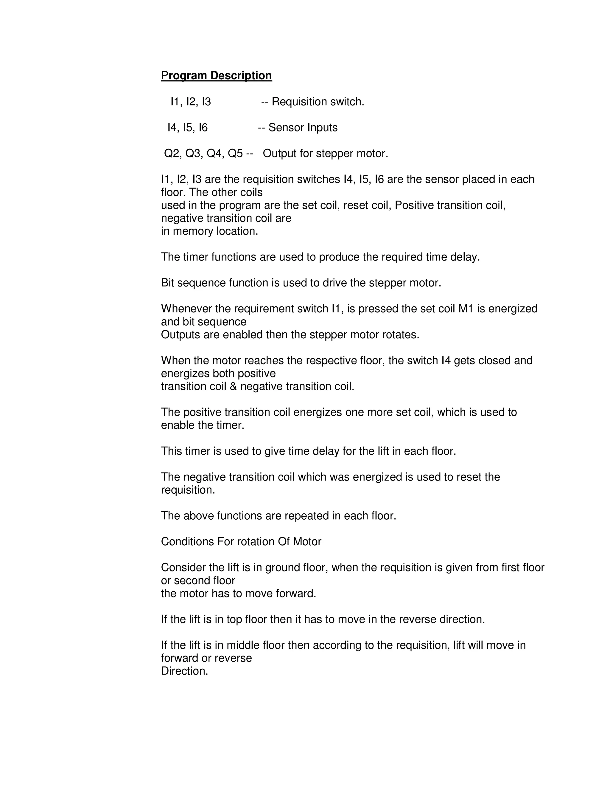 4
4
Program Description
I1, I2, I3 -- Requisition switch.
I4, I5, I6 -- Sensor Inputs
Q2, Q3, Q4, Q5 -- Output for stepper motor.
I1, I2, I3 are the requisition switches I4, I5, I6 are the sensor placed in each
floor. The other coils
used in the program are the set coil, reset coil, Positive transition coil,
negative transition coil are
in memory location.
The timer functions are used to produce the required time delay.
Bit sequence function is used to drive the stepper motor.
Whenever the requirement switch I1, is pressed the set coil M1 is energized
and bit sequence
Outputs are enabled then the stepper motor rotates.
When the motor reaches the respective floor, the switch I4 gets closed and
energizes both positive
transition coil & negative transition coil.
The positive transition coil energizes one more set coil, which is used to
enable the timer.
This timer is used to give time delay for the lift in each floor.
The negative transition coil which was energized is used to reset the
requisition.
The above functions are repeated in each floor.
Conditions For rotation Of Motor
Consider the lift is in ground floor, when the requisition is given from first floor
or second floor
the motor has to move forward.
If the lift is in top floor then it has to move in the reverse direction.
If the lift is in middle floor then according to the requisition, lift will move in
forward or reverse
Direction.
 