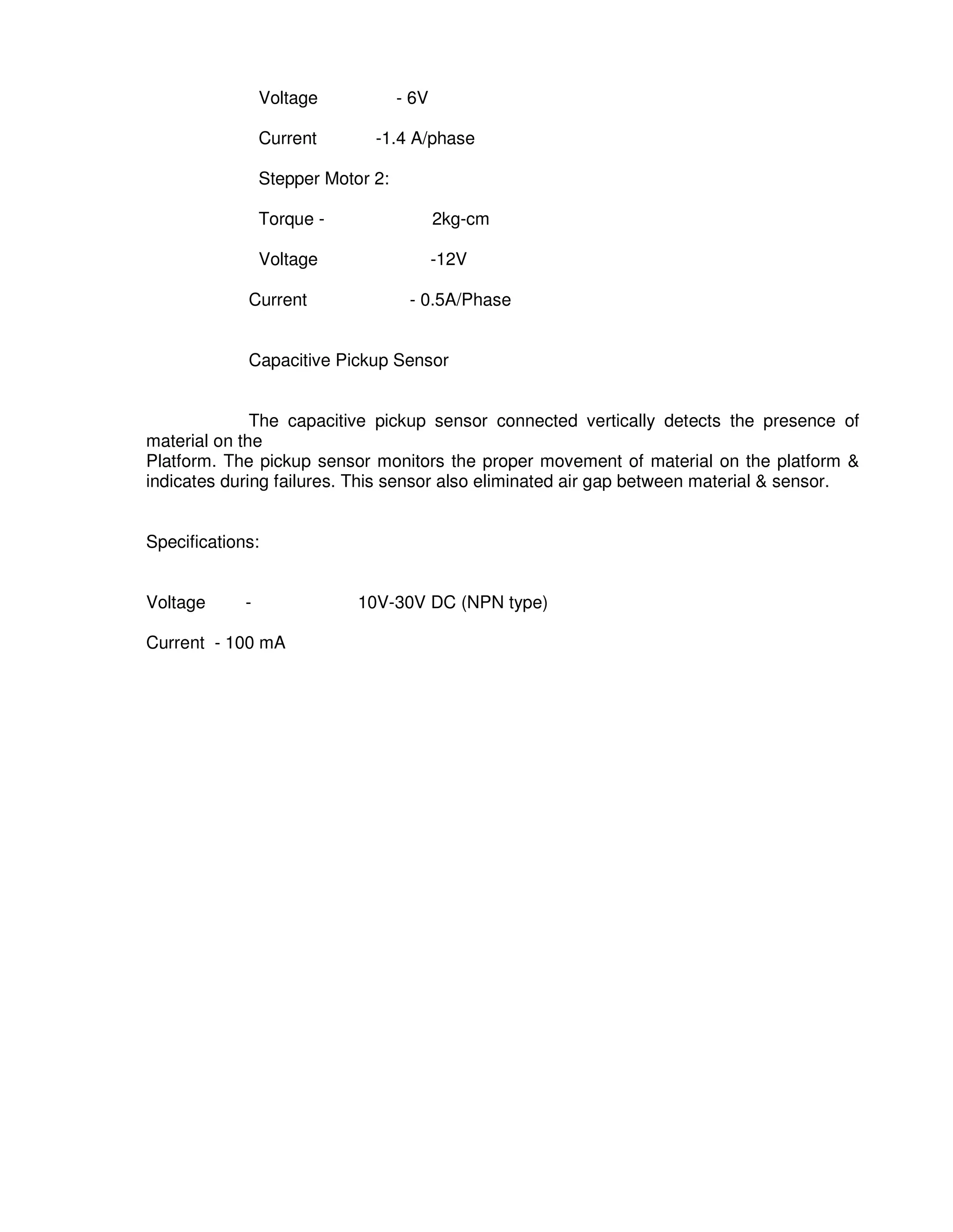 4
9
Voltage - 6V
Current -1.4 A/phase
Stepper Motor 2:
Torque - 2kg-cm
Voltage -12V
Current - 0.5A/Phase
Capacitive Pickup Sensor
The capacitive pickup sensor connected vertically detects the presence of
material on the
Platform. The pickup sensor monitors the proper movement of material on the platform &
indicates during failures. This sensor also eliminated air gap between material & sensor.
Specifications:
Voltage - 10V-30V DC (NPN type)
Current - 100 mA
 