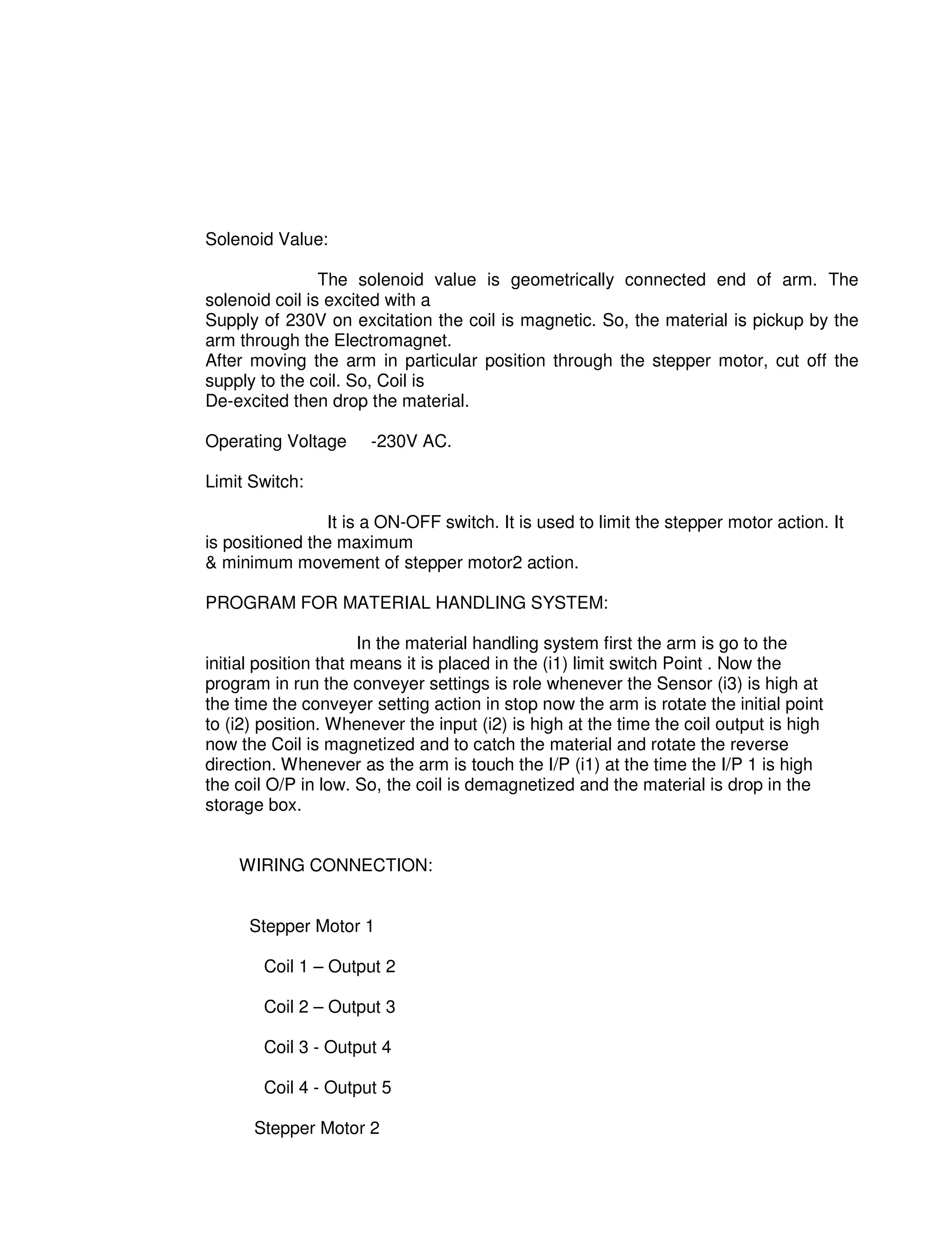 5
1
Solenoid Value:
The solenoid value is geometrically connected end of arm. The
solenoid coil is excited with a
Supply of 230V on excitation the coil is magnetic. So, the material is pickup by the
arm through the Electromagnet.
After moving the arm in particular position through the stepper motor, cut off the
supply to the coil. So, Coil is
De-excited then drop the material.
Operating Voltage -230V AC.
Limit Switch:
It is a ON-OFF switch. It is used to limit the stepper motor action. It
is positioned the maximum
& minimum movement of stepper motor2 action.
PROGRAM FOR MATERIAL HANDLING SYSTEM:
In the material handling system first the arm is go to the
initial position that means it is placed in the (i1) limit switch Point . Now the
program in run the conveyer settings is role whenever the Sensor (i3) is high at
the time the conveyer setting action in stop now the arm is rotate the initial point
to (i2) position. Whenever the input (i2) is high at the time the coil output is high
now the Coil is magnetized and to catch the material and rotate the reverse
direction. Whenever as the arm is touch the I/P (i1) at the time the I/P 1 is high
the coil O/P in low. So, the coil is demagnetized and the material is drop in the
storage box.
WIRING CONNECTION:
Stepper Motor 1
Coil 1 – Output 2
Coil 2 – Output 3
Coil 3 - Output 4
Coil 4 - Output 5
Stepper Motor 2
 