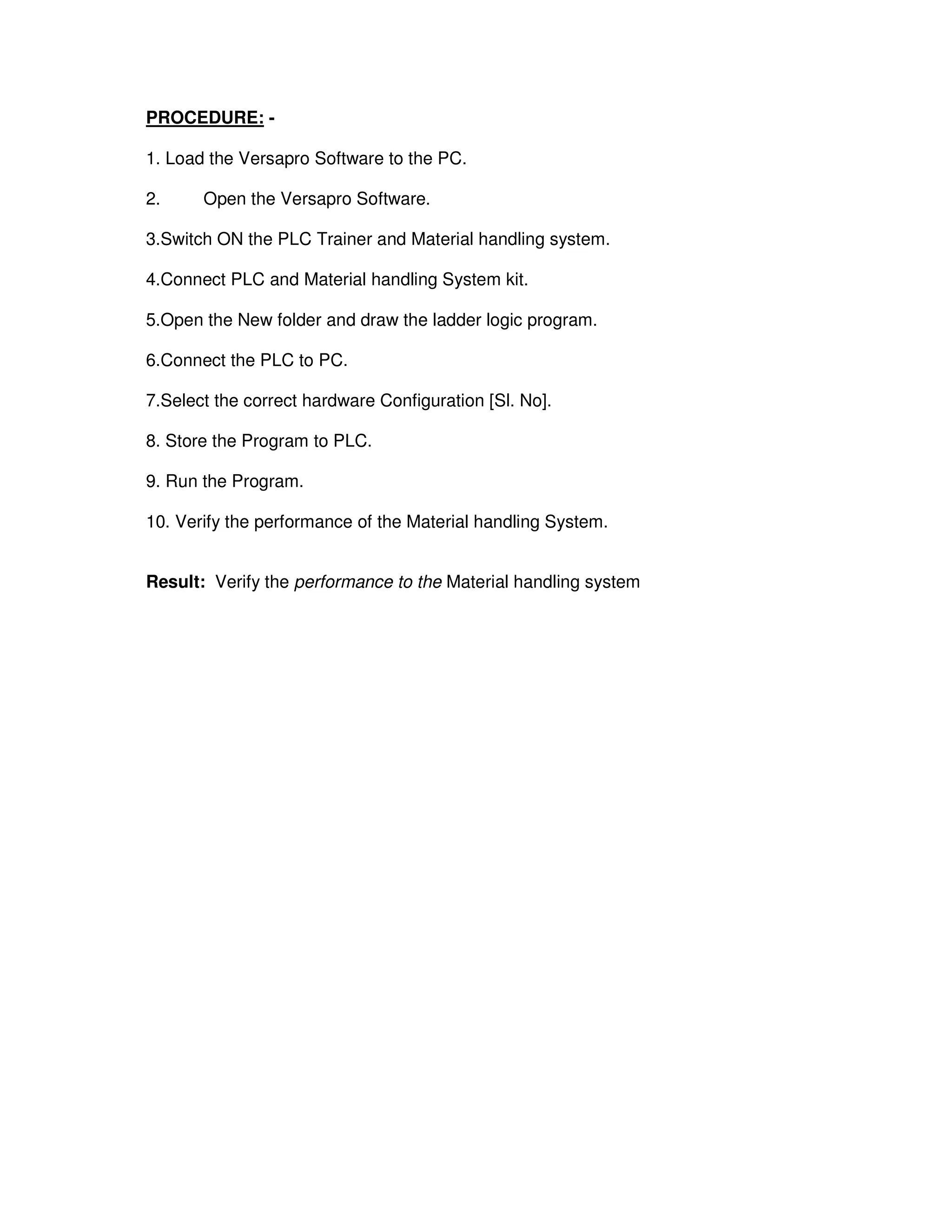 5
3
PROCEDURE: -
1. Load the Versapro Software to the PC.
2. Open the Versapro Software.
3.Switch ON the PLC Trainer and Material handling system.
4.Connect PLC and Material handling System kit.
5.Open the New folder and draw the ladder logic program.
6.Connect the PLC to PC.
7.Select the correct hardware Configuration [Sl. No].
8. Store the Program to PLC.
9. Run the Program.
10. Verify the performance of the Material handling System.
Result: Verify the performance to the Material handling system
 