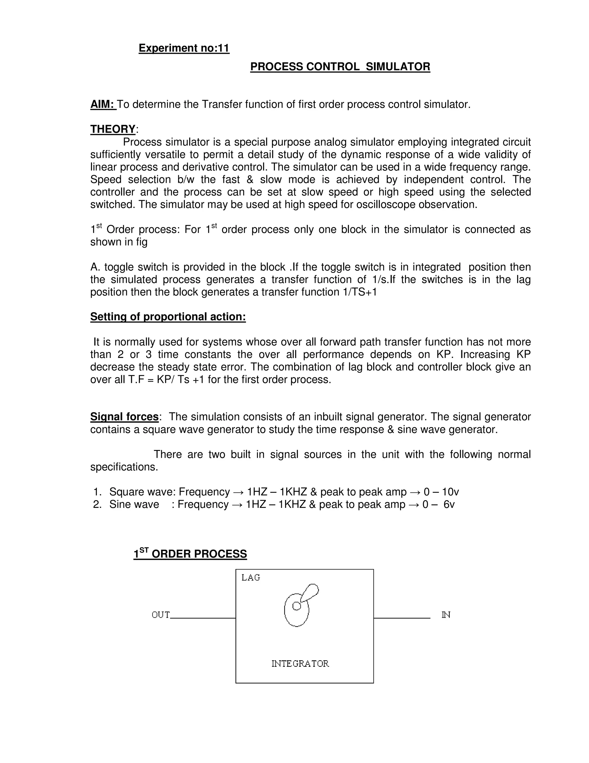 5
4
Experiment no:11
PROCESS CONTROL SIMULATOR
AIM: To determine the Transfer function of first order process control simulator.
THEORY:
Process simulator is a special purpose analog simulator employing integrated circuit
sufficiently versatile to permit a detail study of the dynamic response of a wide validity of
linear process and derivative control. The simulator can be used in a wide frequency range.
Speed selection b/w the fast & slow mode is achieved by independent control. The
controller and the process can be set at slow speed or high speed using the selected
switched. The simulator may be used at high speed for oscilloscope observation.
1st
Order process: For 1st
order process only one block in the simulator is connected as
shown in fig
A. toggle switch is provided in the block .If the toggle switch is in integrated position then
the simulated process generates a transfer function of 1/s.If the switches is in the lag
position then the block generates a transfer function 1/TS+1
Setting of proportional action:
It is normally used for systems whose over all forward path transfer function has not more
than 2 or 3 time constants the over all performance depends on KP. Increasing KP
decrease the steady state error. The combination of lag block and controller block give an
over all T.F = KP/ Ts +1 for the first order process.
Signal forces: The simulation consists of an inbuilt signal generator. The signal generator
contains a square wave generator to study the time response & sine wave generator.
There are two built in signal sources in the unit with the following normal
specifications.
1. Square wave: Frequency → 1HZ – 1KHZ & peak to peak amp → 0 – 10v
2. Sine wave : Frequency → 1HZ – 1KHZ & peak to peak amp → 0 – 6v
1ST
ORDER PROCESS
 