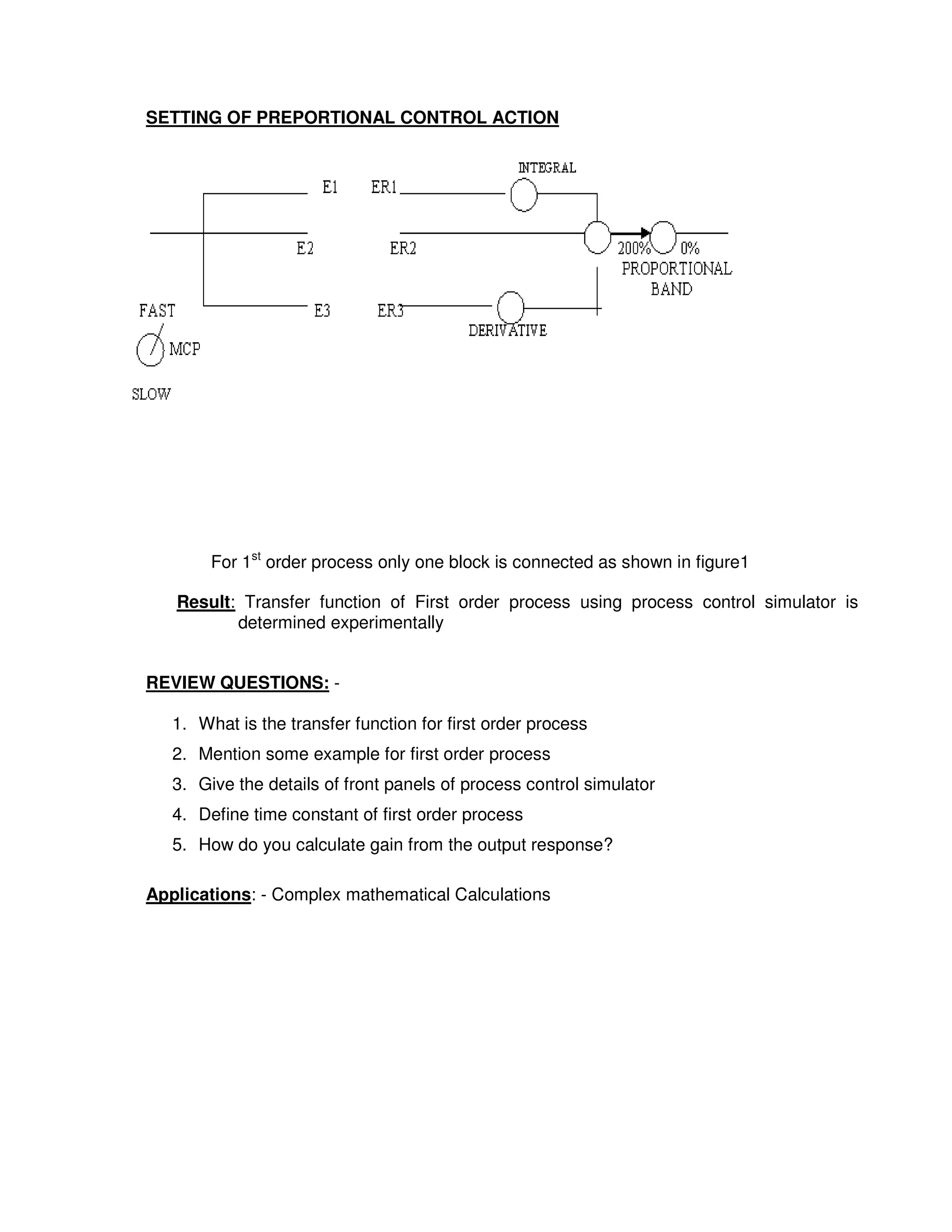5
5
SETTING OF PREPORTIONAL CONTROL ACTION
For 1st
order process only one block is connected as shown in figure1
Result: Transfer function of First order process using process control simulator is
determined experimentally
REVIEW QUESTIONS: -
1. What is the transfer function for first order process
2. Mention some example for first order process
3. Give the details of front panels of process control simulator
4. Define time constant of first order process
5. How do you calculate gain from the output response?
Applications: - Complex mathematical Calculations
 