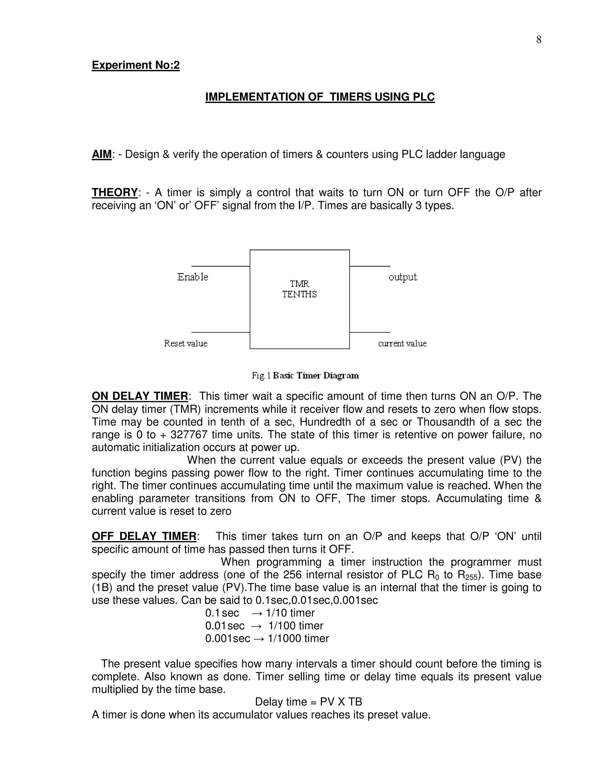 8
Experiment No:2
IMPLEMENTATION OF TIMERS USING PLC
AIM: - Design & verify the operation of timers & counters using PLC ladder language
THEORY: - A timer is simply a control that waits to turn ON or turn OFF the O/P after
receiving an ‘ON’ or’ OFF’ signal from the I/P. Times are basically 3 types.
ON DELAY TIMER: This timer wait a specific amount of time then turns ON an O/P. The
ON delay timer (TMR) increments while it receiver flow and resets to zero when flow stops.
Time may be counted in tenth of a sec, Hundredth of a sec or Thousandth of a sec the
range is 0 to + 327767 time units. The state of this timer is retentive on power failure, no
automatic initialization occurs at power up.
When the current value equals or exceeds the present value (PV) the
function begins passing power flow to the right. Timer continues accumulating time to the
right. The timer continues accumulating time until the maximum value is reached. When the
enabling parameter transitions from ON to OFF, The timer stops. Accumulating time &
current value is reset to zero
OFF DELAY TIMER: This timer takes turn on an O/P and keeps that O/P ‘ON’ until
specific amount of time has passed then turns it OFF.
When programming a timer instruction the programmer must
specify the timer address (one of the 256 internal resistor of PLC R0 to R255). Time base
(1B) and the preset value (PV).The time base value is an internal that the timer is going to
use these values. Can be said to 0.1sec,0.01sec,0.001sec
0.1sec → 1/10 timer
0.01sec → 1/100 timer
0.001sec → 1/1000 timer
The present value specifies how many intervals a timer should count before the timing is
complete. Also known as done. Timer selling time or delay time equals its present value
multiplied by the time base.
Delay time = PV X TB
A timer is done when its accumulator values reaches its preset value.
 
