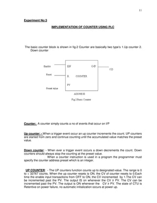 11
Experiment No:3
IMPLEMENTATION OF COUNTER USING PLC
The basic counter block is shown in fig.2 Counter are basically two type’s 1.Up counter 2.
Down counter
Counter: A counter simply counts a no of events that occur on I/P
Up counter: - When a trigger event occur an up counter increments the count. UP counters
are started from zero and continue counting until the accumulated value matches the preset
value.
Down counter: - When ever a trigger event occurs a down decrements the count. Down
counters should always stop the counting at the preset value.
When a counter instruction is used in a program the programmer must
specify the counter address preset which is an integer.
UP COUNTER: - The UP counters function counts up to designated value. The range is 0
to + 32767 counts. When the up counter resets is ON, the CV of counter resets to 0.Each
time the enable input transactions from OFF to ON, the CV incremented by 1.The CV can
be incremented past the PV. The output IS on whenever the CV ≥ PV. The CV can be
incremented past the PV. The output is ON whenever the CV ≥ PV. The state of CTU is
Retentive on power failure, no automatic initialization occurs at power up.
 