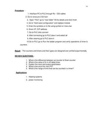 14
Procedure: -
1. Interface PC to PLC through Rs – 232 cables
2. Go to versa pro 2.02 Icon
3. Open “FILE” go to “new folder” fill the details and click finish
4. Go to “Hard ware configuration” and replace module
5. Enter the symbols on to file using symbol on menu bar
6. Given I/P, O/P address
7. Go to PLC click connect
8. After connecting go to PLC clear it and select all
9. After clearing go to PLC store it
10 Go to PLC go to Run the ladder program and verify operations of timer &
counters
Result: - The counters and timers and their types are designed and verified experimentally
REVIEW QUESTIONS: -
1. What is the difference between up counter & Down counter
2. What is the value of to in off delay timer
3. Explain the input and output parameters
4. What is the count for max PV?
5. What is the range of time that can be counted in a timer?
Applications:
1. Heating systems
2. power monitoring
 
