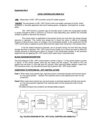 15
Experiment No:4
LEVEL CONTROLLER USING PLC
AIM: - Observation of ON – OFF controller using PLC ladder program
THEORY: The two position or ON – OFF Control is the most widely used type of control action
employed in domestic application like home heating system, refrigerator ,overhead fans & water
tanks.
ON – OFF Control is a position type of controller action in which the manipulated variable
is quickly changed to either a maximum or minimum value depending upon whether the controlled
variable is greater or less than the set point.
This control action is applicable to the process having not more than two energy storage
elements in operation. This control very simple but in theory the action is difficult to analyses
because of discontinuous nature of changes in the manipulated variable. In this experiment the ON
–OFF control action is applied to control water level b/w upper lower set points in the process tanks.
It has the widest industrial & domestic use on process having not more than two energy
storage elements in operation. ON – OFF control is very simple, but in theory the action is difficult to
analyze because of discontinuous nature of change in the manipulated variable. In this particular
experiment we are applying ON – OFF control action water level in overhead tanks
BLOCK DIAGRAM DESCRIPTION:
The block diagram of ON – OFF control system is shown in figure 1. In this control system is shown
in figure1. In this control system, there are two inputs and two outputs. The inputs to PLC are
signals from low level (1i) and high level (2i) sensors. After executing ladder diagram, output from
PLC are fed to motor (1q) and solenoid valve (2q) to perform ON – OFF control action
CONDITIONS TO PERFORM ON – OFF CONTROL ACTION:
Case 1: When water level reaches high, high level sensor is activated (closed) and low level sensor
is in its normal position (closed).Then solenoid valve is to be opened and motor is to be
turned OFF.
Case2: When water level reaches low, low level sensor is activated (opened) and high level sensor
is in its normal position (opened).Then solenoid valve is to be closed and motor is to be
turned ON.
TO satisfy the above two conditions we develop ladder program.
Fig.1 BLOCK DIAGRAM OF ON – OFF LEVEL CONTROLLER USING PLC
 