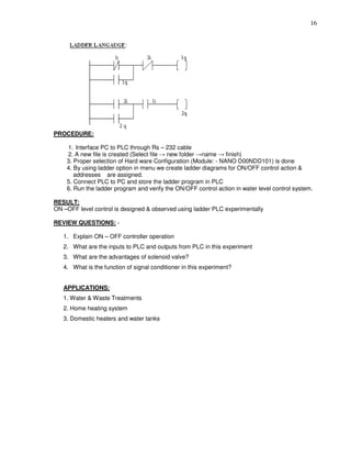 16
PROCEDURE:
1. Interface PC to PLC through Rs – 232 cable
2. A new file is created (Select file → new folder →name → finish)
3. Proper selection of Hard ware Configuration (Module: - NANO D00NDD101) is done
4. By using ladder option in menu we create ladder diagrams for ON/OFF control action &
addresses are assigned.
5. Connect PLC to PC and store the ladder program in PLC
6. Run the ladder program and verify the ON/OFF control action in water level control system.
RESULT:
ON –OFF level control is designed & observed using ladder PLC experimentally
REVIEW QUESTIONS: -
1. Explain ON – OFF controller operation
2. What are the inputs to PLC and outputs from PLC in this experiment
3. What are the advantages of solenoid valve?
4. What is the function of signal conditioner in this experiment?
APPLICATIONS:
1. Water & Waste Treatments
2. Home heating system
3. Domestic heaters and water tanks
 
