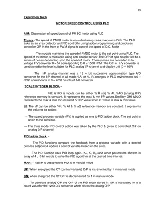 19
Experiment No:6
MOTOR SPEED CONTROL USING PLC
AIM: Observation of speed control of PM DC motor using PLC
Theory: The speed of PMDC motor is controlled using versa max micro PLC. The PLC
asks as an array detector and PID controller using ladder programming and produces
controller O/P in the from of PWM signal to control the speed of D.C. Motor
The module maintains the speed of PMDC motor to the set point using PLC. The
speed of the motor is measured using opto couple sensor .The O/P of opto coupler will be a
series of pulses depending upon the speed of motor. These pulses are converted in to
voltage F/V converter 0 – 5V corresponding to 0 – 1500 RPM .The O/P of F/V converter is
conditioned to the level suitable for PLC analog I/P channel and display unit (0 – 10V)
The I/P analog channel was a 12 – bit successive approximation type A/D
converter for the I/P channel in all made %AI or % IR arranges in PLC environment is 0 –
3200 corresponds to 0 – 4000 counts of A/D converter.
SCALE INTEGER BLOCK: -
IHE & ILO is inputs can be either % R (or) % AI. %AQ (analog O/P)
reference memory is constant. It represents the max & min I/P values.Simillary OHI &OLO
represents the max & min accumulated or O/P value when I/P value is max & min value.
IN: The I/P can be either %R, % AI & % AQ reference memory are constant. It represents
the value to be scaled
→ The scaled process variable (PV) is applied as one to PID ladder block. The set point is
given to the software.
→ The three mode PID control action was taken by the PLC & given to controlled O/P on
analog O/P channel
PID ladder block: -
The PID functions compare the feedback from a process variable with a desired
process set point & update a control variable based on the error.
The PID function uses PID loop again (KP, KI, KD) and other parameters showed in
array of 4 , 16 bit words to solve the PID algorithm at the desired time interval.
MAN: That I/P is designed the PID is in manual mode
UP: When energized the CV (control variable) O/P is incremented by 1 in manual mode
DN: when energized the CV O/P is decremented by 1 in manual mode.
To generate analog O/P the O/P of the PID block stored in %R is translated in to a
count value for the 12bit D/A converter which drives the analog O/P
 