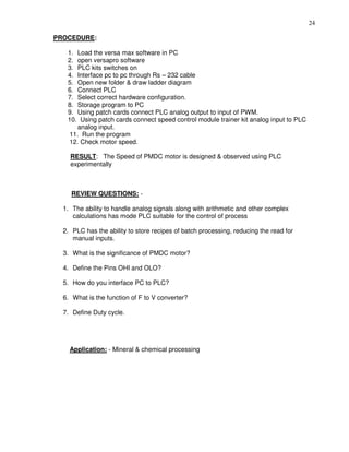 24
PROCEDURE:
1. Load the versa max software in PC
2. open versapro software
3. PLC kits switches on
4. Interface pc to pc through Rs – 232 cable
5. Open new folder & draw ladder diagram
6. Connect PLC
7. Select correct hardware configuration.
8. Storage program to PC
9. Using patch cards connect PLC analog output to input of PWM.
10. Using patch cards connect speed control module trainer kit analog input to PLC
analog input.
11. Run the program
12. Check motor speed.
RESULT: The Speed of PMDC motor is designed & observed using PLC
experimentally
REVIEW QUESTIONS: -
1. The ability to handle analog signals along with arithmetic and other complex
calculations has mode PLC suitable for the control of process
2. PLC has the ability to store recipes of batch processing, reducing the read for
manual inputs.
3. What is the significance of PMDC motor?
4. Define the Pins OHI and OLO?
5. How do you interface PC to PLC?
6. What is the function of F to V converter?
7. Define Duty cycle.
Application: - Mineral & chemical processing
 
