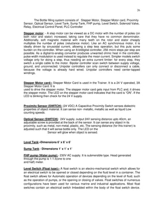 26
The Bottle filling system consists of Stepper Motor, Stepper Motor card, Proximity
Sensor, Optical Sensor, Level Tank, Sump Tank, FHP pump, Level Switch, Solenoid Valve,
Relay, Electrical Control Panel, PLC Controller
Stepper motor: - A step motor can be viewed as a DC motor with the number of poles (on
both rotor and stator) increased, taking care that they have no common denominator.
Additionally, soft magnetic material with many teeth on the rotor and stator cheaply
multiplies the number of poles (reluctance motor). Like an AC synchronous motor, it is
ideally driven by sinusoidal current, allowing a step less operation, but this puts some
burden on the controller. When using an 8-bitdigital controller, 256 micro steps per step are
possible. As a digital-to-analog converter produces unwanted ohmic heat in the controller,
pulse-width modulation is used instead to regulate the mean current. Simpler models switch
voltage only for doing a step, thus needing an extra current limiter: for every step, they
switch a single cable to the motor. Bipolar controller scan switch between supply voltage,
ground, and unconnected. Unipolar controllers can only connect or disconnect a cable,
because the voltage is already hard wired. Unipolar controllers need center-tapped
windings.
Stepper Motor card:- Stepper Motor Card is used in the Trainer. It is a 24 V operated, 3A
Stepper Motor Card. It is
used to drive the stepper motor. The stepper motor card gets input from PLC and, it drives
the stepper motor. The LED on the stepper motor card indicates that the card is “ON”. If the
LED is blinking then check for the 24 V supply.
Proximity Sensor (SWITCH): (24 VDC) A Capacitive Proximity Switch senses dielectric
properties of object material. It can sense non- metallic, metallic as well as liquid Low
counting speeds.
Optical Sensor (SWITCH): 24V supply, output 24V sensing distance upto 40cm, an
adjustable screw is provided at the back of the sensor. It can sense any object in its
proximity, such as metal, non-metal, plastic, etc. The sensing distance (for this trainer) is
adjusted such that it will sense bottle only. The LED on the
Sensor will glow when object is sensed.
Level Tank:-Dimensions 6’ x 6’ x 6’
Sump Tank:- Dimensions 1’ x 1’ x 1’
FHP pump (Water pump):- 230V AC supply. It is submersible type. Head generated
through the pump is 1-1.5(one to one
and half) meter.
Level Switch (Float type):- A float switch is an electro-mechanical switch which allows for
an electrical switch to be opened or closed depending on the fluid level in a container. The
float switch allows for Automatic operation of devices depending on the level of fluid, such
as the operation of pumps, or the opening or closing of valves. Float switches of numerous
configurations have been used for various marine and industrial applications. Most float
switches contain an electrical switch Imbedded within the body of the float switch device.
 