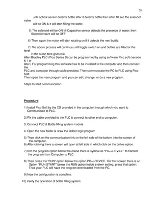 28
until optical sensor detects bottle after it detects bottle then after 10 sec the solenoid
valve
will be ON & it will start filling the water.
5) The solenoid will be ON till Capacitive sensor detects the presence of water; then
Solenoid valve will be OFF.
6) Then again the motor will start rotating until it detects the next bottle.
7) The above process will continue until toggle switch on and bottles are filled/or the
level
in the sump tank goes low.
Allen Bradley PLC (Pico Series B) can be programmed by using software Pico soft (version
6.1 or
later). For programming this software has to be installed in the computer and then connect
the
PLC and computer through cable provided. Then communicate the PC to PLC using Pico
Soft.
Then open the main program and you can edit, change, or do a new program.
Steps to start communication:
Procedure:
1) Install Pico Soft by the CD provided in the computer through which you want to
Communicate to PLC.
2) Fix the cable provided to the PLC & connect its other end to computer.
3. Connect PLC & Bottle filling system module
4. Open the new folder & draw the ladder logic program
5) Then click on the communication link on the left side of the bottom into the screen of
the computer.
6) After clicking there a screen will open at left side in which click on the online option.
7) Into the program option below the online there is symbol as “PC=>DEVICE” to transfer
the program from Computer to PLC.
8) Then press the “RUN” option below the option PC=>DEVICE. On that screen there is an
Option “RUN START” below the RUN option inside system setting, press that option.
Thus your PLC will have the program downloaded from the PC.
9) Now the configuration is complete.
10) Verify the operation of bottle filling system. 35
 