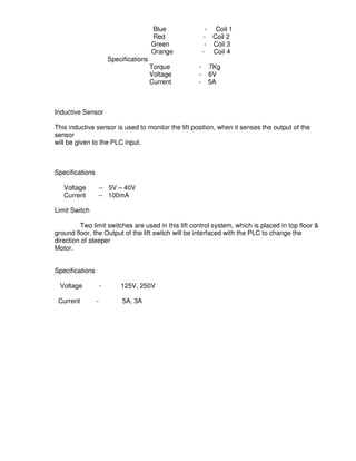 3
7
Blue - Coil 1
Red - Coil 2
Green - Coil 3
Orange - Coil 4
Specifications
Torque - 7Kg
Voltage - 6V
Current - 5A
Inductive Sensor
This inductive sensor is used to monitor the lift position, when it senses the output of the
sensor
will be given to the PLC input.
Specifications
Voltage -- 5V – 40V
Current -- 100mA
Limit Switch
Two limit switches are used in this lift control system, which is placed in top floor &
ground floor, the Output of the lift switch will be interfaced with the PLC to change the
direction of steeper
Motor.
Specifications
Voltage - 125V, 250V
Current - 5A, 3A
 