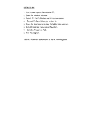 4
5
PROCEDURE
1. Load the versapro software to the PC.
2. Open the versapro software.
3. Switch ON the PLC trainer and lift controls system.
4. Connect PLC and Lift control system kit.
5. Open the New folder and draw the ladder logic program.
6. Select the correct hardware configuration.
7. Store the Program to PLC.
8. Run the program.
Result: - Verify the performance to the lift control system.
 