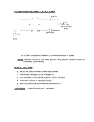 5
5
SETTING OF PREPORTIONAL CONTROL ACTION
For 1st
order process only one block is connected as shown in figure1
Result: Transfer function of First order process using process control simulator is
determined experimentally
REVIEW QUESTIONS: -
1. What is the transfer function for first order process
2. Mention some example for first order process
3. Give the details of front panels of process control simulator
4. Define time constant of first order process
5. How do you calculate gain from the output response?
Applications: - Complex mathematical Calculations
 