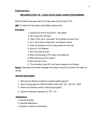 6
Experiment No:1
IMPLEMENTATION OF – LOGIC GATES USING LADDER PROGRAMMING
Write the ladder language code for the logic gates with the help of PLC
AIM: To realize the logic gates using ladder programming
Procedure: -
1. Interface PC to PLC through Rs – 232 cables
2. Go to versa pro 2.02 Icon
3. Open “FILE” go to “new folder” fill the details and click finish
4. Go to “Hard ware configuration” and replace module
5. Enter the symbols on to file using symbol on menu bar
6. Given I/P, O/P address
7. Go to PLC click connect
8. After connecting go to PLC clear it and select all
9. After clearing go to PLC store it
10 Go to PLC go to Run
11. Thus checkout using PLC and realize respective truth tables
Result: -logic gate using ladder language are realized using PLC and their truth table are
verified
REVIEW QUESTIONS: -
1. What are the different symbols for building ladder diagram?
2. Draw the logic gates for AND,OR,NAND, NOR, NOT ,EX – OR ,EX – NOR
3. What is the software used for realizing logic gates?
_ _
4. Explain the Boolean expression Z= XY + XY
Applications:
1. Security Systems
2. Industrial applications
3. Petroleum collection & distribution
 