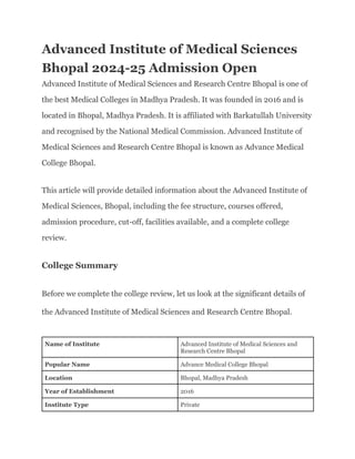 Advanced Institute of Medical Sciences
Bhopal 2024-25 Admission Open
Advanced Institute of Medical Sciences and Research Centre Bhopal is one of
the best Medical Colleges in Madhya Pradesh. It was founded in 2016 and is
located in Bhopal, Madhya Pradesh. It is affiliated with Barkatullah University
and recognised by the National Medical Commission. Advanced Institute of
Medical Sciences and Research Centre Bhopal is known as Advance Medical
College Bhopal.
This article will provide detailed information about the Advanced Institute of
Medical Sciences, Bhopal, including the fee structure, courses offered,
admission procedure, cut-off, facilities available, and a complete college
review.
College Summary
Before we complete the college review, let us look at the significant details of
the Advanced Institute of Medical Sciences and Research Centre Bhopal.
Name of Institute Advanced Institute of Medical Sciences and
Research Centre Bhopal
Popular Name Advance Medical College Bhopal
Location Bhopal, Madhya Pradesh
Year of Establishment 2016
Institute Type Private
 