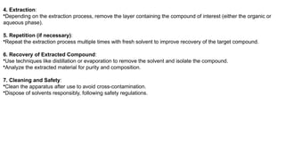 4. Extraction:
•Depending on the extraction process, remove the layer containing the compound of interest (either the organic or
aqueous phase).
5. Repetition (if necessary):
•Repeat the extraction process multiple times with fresh solvent to improve recovery of the target compound.
6. Recovery of Extracted Compound:
•Use techniques like distillation or evaporation to remove the solvent and isolate the compound.
•Analyze the extracted material for purity and composition.
7. Cleaning and Safety:
•Clean the apparatus after use to avoid cross-contamination.
•Dispose of solvents responsibly, following safety regulations.
 