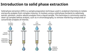 Introduction to solid phase extraction
Solid-phase extraction (SPE) is a sample preparation technique used in analytical chemistry to isolate
and purify analytes from complex mixtures. It involves using a solid phase (sorbent) to selectively
extract, partition, and/or adsorb analytes from a liquid sample. This technique is commonly used to
clean up samples before analysis, such as in chromatography, to remove interfering compounds or
concentrate analytes of interest.
 