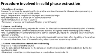 Procedure involved in solid phase extraction
1. Sample pre-treatment
Purpose: To optimize the sample for effective analyte retention. Consider the following when pre-treating a
sample prior to application to the SPE product:
•Adjust sample/matrix composition for proper dilution/ionic strength
•Ensure that sample is at proper pH for optimum retention
•Confirm that analytes are free in solution
•Remove any unwanted particulates via filtration or centrifugation
2. Column conditioning
Purpose: Column conditioning prepares the sorbent for effective interaction(s) with the compounds of interest.
•An appropriate solvent conditions the column and activates the ligands on the chromatographic surface
•The solvent should have similar characteristics (solvent strength, pH, etc.) to the sample to ensure maximum
retention of analyte.
•Prevent the sorbent from drying during the conditioning step (dry sorbent can affect the ability of the analytes
to interact); allow about 1mm of last conditioning solvent to remain above the top tube frit
3. Column re-equilibration after column conditioning
Purpose: To re-equilibriate the column
•Use the same solvent that is used for the sample pre-treatment step (do not let the sorbent dry during the
conditioning step)
•Allow about 1mm of last conditioning solvent to remain above the top tube frit
 