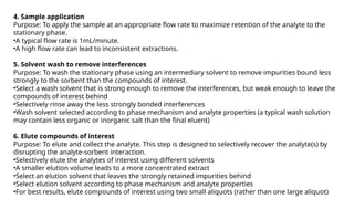 4. Sample application
Purpose: To apply the sample at an appropriate flow rate to maximize retention of the analyte to the
stationary phase.
•A typical flow rate is 1mL/minute.
•A high flow rate can lead to inconsistent extractions.
5. Solvent wash to remove interferences
Purpose: To wash the stationary phase using an intermediary solvent to remove impurities bound less
strongly to the sorbent than the compounds of interest.
•Select a wash solvent that is strong enough to remove the interferences, but weak enough to leave the
compounds of interest behind
•Selectively rinse away the less strongly bonded interferences
•Wash solvent selected according to phase mechanism and analyte properties (a typical wash solution
may contain less organic or inorganic salt than the final eluent)
6. Elute compounds of interest
Purpose: To elute and collect the analyte. This step is designed to selectively recover the analyte(s) by
disrupting the analyte-sorbent interaction.
•Selectively elute the analytes of interest using different solvents
•A smaller elution volume leads to a more concentrated extract
•Select an elution solvent that leaves the strongly retained impurities behind
•Select elution solvent according to phase mechanism and analyte properties
•For best results, elute compounds of interest using two small aliquots (rather than one large aliquot)
 