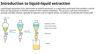 Introduction to liquid-liquid extraction
Liquid-liquid extraction (LLE), also known as solvent extraction, is a separation technique that transfers a solute
from one liquid phase to another, based on their relative solubilities. This process uses two immiscible or
partially miscible solvents, typically an aqueous and an organic phase, to isolate or purify desired compounds.
 