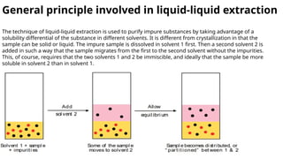 General principle involved in liquid-liquid extraction
The technique of liquid-liquid extraction is used to purify impure substances by taking advantage of a
solubility differential of the substance in different solvents. It is different from crystallization in that the
sample can be solid or liquid. The impure sample is dissolved in solvent 1 first. Then a second solvent 2 is
added in such a way that the sample migrates from the first to the second solvent without the impurities.
This, of course, requires that the two solvents 1 and 2 be immiscible, and ideally that the sample be more
soluble in solvent 2 than in solvent 1.
 