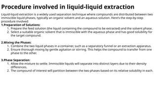 Procedure involved in liquid-liquid extraction
Liquid-liquid extraction is a widely used separation technique where compounds are distributed between two
immiscible liquid phases, typically an organic solvent and an aqueous solution. Here's the step-by-step
procedure involved:
1.Preparation of Solutions:
1. Prepare the feed solution (the liquid containing the compound to be extracted) and the solvent phase.
2. Select a suitable organic solvent that is immiscible with the aqueous phase and has good solubility for
the target compound.
2.Mixing the Phases:
1. Combine the two liquid phases in a container, such as a separatory funnel or an extraction apparatus.
2. Ensure thorough mixing by gentle agitation or stirring. This helps the compound to transfer from one
phase to the other.
3.Phase Separation:
1. Allow the mixture to settle. Immiscible liquids will separate into distinct layers due to their density
differences.
2. The compound of interest will partition between the two phases based on its relative solubility in each.
 