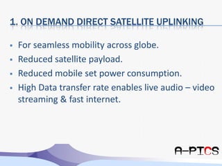 1. On Demand Direct Satellite UplinkingFor seamless mobility across globe.Reduced satellite payload.Reduced mobile set power consumption.High Data transfer rate enables live audio – video streaming & fast internet.