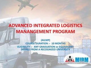ADVANCED INTEGRATED LOGISTICS
MANANGEMENT PROGRAM
(AILMP)
COURSE DURATION :- 10 MONTHS
ELIGIBILITY :- ANY GRADUATION or EQUIVALENT
DEGREE FROM A RECOGNIZED UNIVERSITY
 