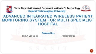 ADVANCED INTEGRATED WIRELESS PATIENT
MONITORING SYSTEM FOR MULTI SPECIALIST
HOSPITAL
Shree Swami Atmanand Saraswati Institute Of Technology
Gujarat Technological University
Prepared by:-
DHOLA VISHAL G. (150760109012)
1
 