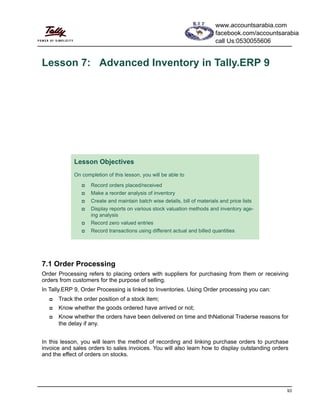93
Lesson 7: Advanced Inventory in Tally.ERP 9
7.1 Order Processing
Order Processing refers to placing orders with suppliers for purchasing from them or receiving
orders from customers for the purpose of selling.
In Tally.ERP 9, Order Processing is linked to Inventories. Using Order processing you can:
Track the order position of a stock item;
Know whether the goods ordered have arrived or not;
Know whether the orders have been delivered on time and thNational Traderse reasons for
the delay if any.
In this lesson, you will learn the method of recording and linking purchase orders to purchase
invoice and sales orders to sales invoices. You will also learn how to display outstanding orders
and the effect of orders on stocks.
Lesson Objectives
On completion of this lesson, you will be able to
Record orders placed/received
Make a reorder analysis of inventory
Create and maintain batch wise details, bill of materials and price lists
Display reports on various stock valuation methods and inventory age-
ing analysis
Record zero valued entries
Record transactions using different actual and billed quantities
www.accountsarabia.com
facebook.com/accountsarabia
call Us:0530055606
 