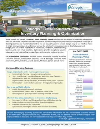 ValogixValogix®®
DMRPDMRP SmoothSmooth--FlowFlow
Inventory Planning & OptimizationInventory Planning & Optimization
Enhanced Planning Features
Valogix LLC, 27 Division St, Suite 2, Saratoga Springs, NY 12866-2125 USA
Work smarter not harder.  VALOGIX® DMRP Inventory Planner incorporates key aspects of inventory management 
into one advanced, simple‐to‐use so ware product. Synchronized planning improves your compe ve advantage by 
keeping costs low and inventory balanced, so you can focus on customer service.  Valogix easy‐to‐use interface makes 
it simple for any employee to understand and use the solu on, freeing up resources to do what you do best. 
State-of-the-Art
Planning & Value
VALOGIX® DMRP
The first truly synchronized inventory 
planning & optimization technology. 
Valogix DMRP plans for items and 
materials used in production and in 
finished goods simultaneously.
This means you get more accurate 
control and planning of your multi‐use 
inventory.   
Improvements
20% - 40%
Inventory
Reduction
15% - 30%
Reduction
inStock-outs
6% - 15%
Reductionin
Expedited Shipments
15% - 25%
Increase in
Sales & Revenues
5% - 12%
Productivity
Gains
Savings
Wholesale DistributionWholesale Distribution
 Valogix automates the en re inventory planning process:
 Forecas ng & Planning – every item at every loca on
 Stock Level Se ng – considers forecast, lead  me, order frequency,  
desired service level and variability in demand
 Replenishment – Purchase Orders, Produc on Orders, Stock Transfers
 Op miza on – cost reduc on & control ‐ strategic planning analy cs
 Easy to use and highly eﬀec ve
 Avoids disrup ons from costly stockouts
 Excep on based – alerts warn of poten al future issues
 Planning Groups give unparalleled planning control & ﬂexibility
 Eﬀec vely  me‐phase plans all items at all loca ons simultaneously
 Items used in B.O.M.s and Kits as well as those sold independently
 Back‐schedules to cover longest lead  me of components
 Considers subs tutes and supersedes
 Synchronized planning for smooth‐ﬂow inventory availability 
“In such a challenging economy, businesses have to find ways to trim the “fat” and increase customer service
at the same time. Valogix helps not only Translectric do that, but our dealers benefit by not having to carry
large quantities of stock and still have access to what they need when they need it.”
-Scott Toll, Operations Manager, Translectric
Valogix gives you instant visibility to all warehouses, ﬁeld stock, remote stocking 
loca ons, and even virtual loca ons.  Op miza on provides excep onal value by 
reducing inventory, controlling new purchases and improving customer service.  
 
For all  Wholesale  Distribu on:  Avia on, Audio, Automo ve, Building Materials, 
Consumer  products,  Construc on,  Electrical,  Food  &  Beverage,  Furniture,  Home 
Automa on, HVAC, Industrial, Lawn & Garden, Medical & Dental, & much more. 
 