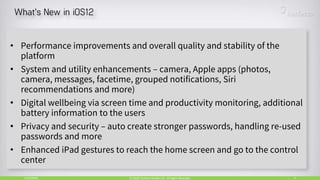 5/24/2018 4© 2018, Perfecto Mobile Ltd. All Rights Reserved.
• Performance improvements and overall quality and stability of the
platform
• System and utility enhancements – camera, Apple apps (photos,
camera, messages, facetime, grouped notifications, Siri
recommendations and more)
• Digital wellbeing via screen time and productivity monitoring, additional
battery information to the users
• Privacy and security – auto create stronger passwords, handling re-used
passwords and more
• Enhanced iPad gestures to reach the home screen and go to the control
center
 