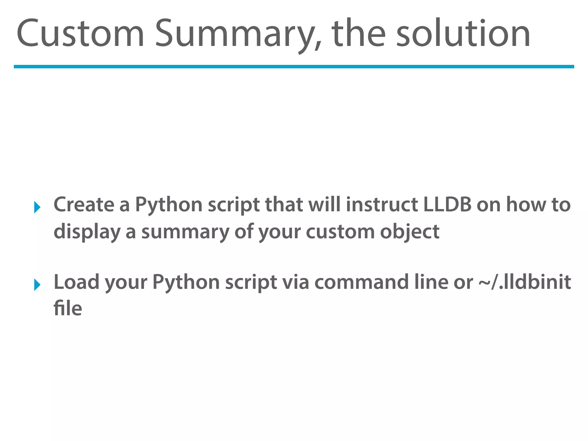 Custom Summary, the solution
‣ Create a Python script that will instruct LLDB on how to
display a summary of your custom object
‣ Load your Python script via command line or ~/.lldbinit
file
 