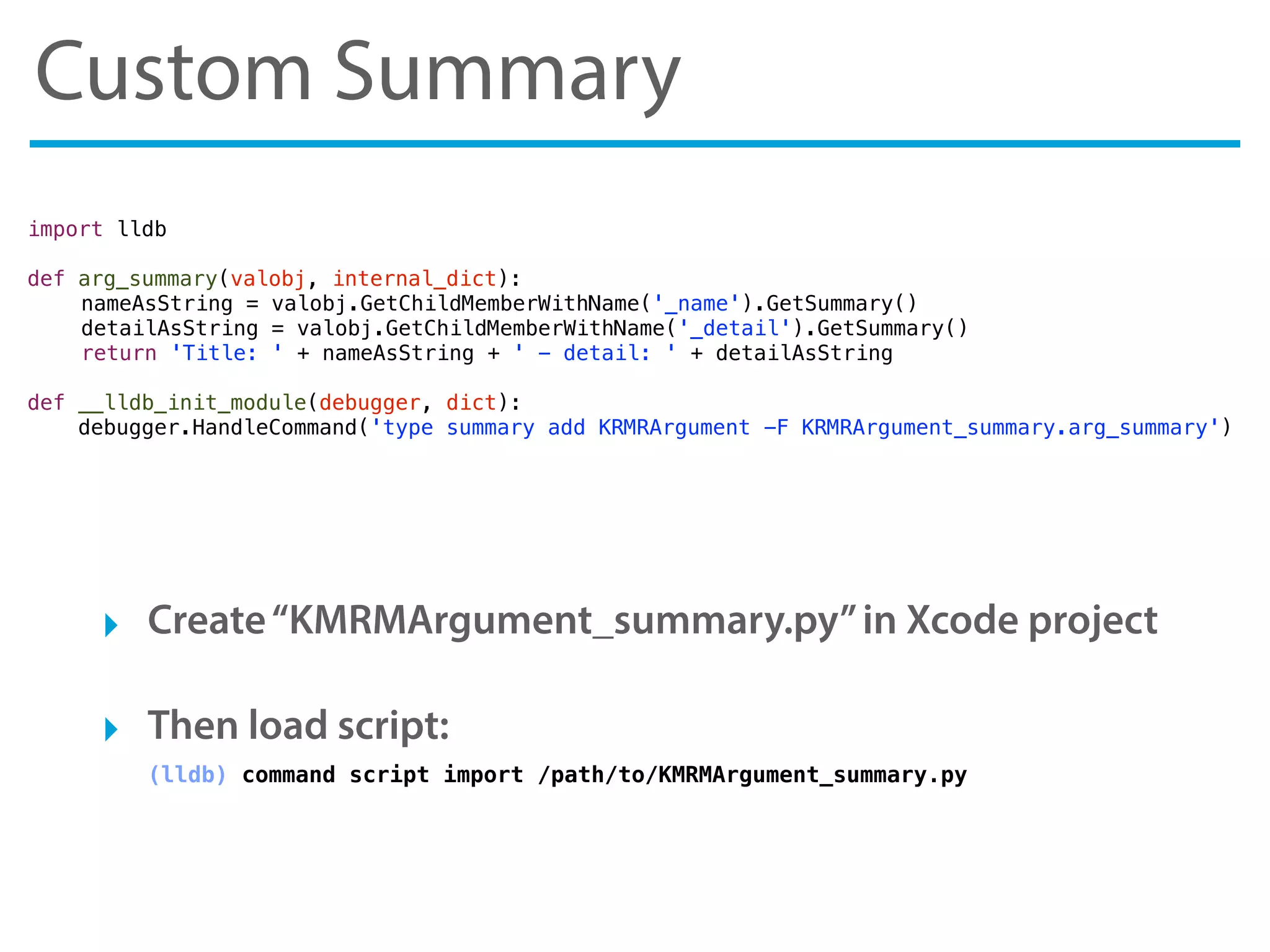 Custom Summary
‣ Create“KMRMArgument_summary.py”in Xcode project
‣ Then load script:
(lldb) command script import /path/to/KMRMArgument_summary.py
import lldb
def arg_summary(valobj, internal_dict):
! nameAsString = valobj.GetChildMemberWithName('_name').GetSummary()
! detailAsString = valobj.GetChildMemberWithName('_detail').GetSummary()
! return 'Title: ' + nameAsString + ' - detail: ' + detailAsString
def __lldb_init_module(debugger, dict):
debugger.HandleCommand('type summary add KRMRArgument -F KRMRArgument_summary.arg_summary')
 