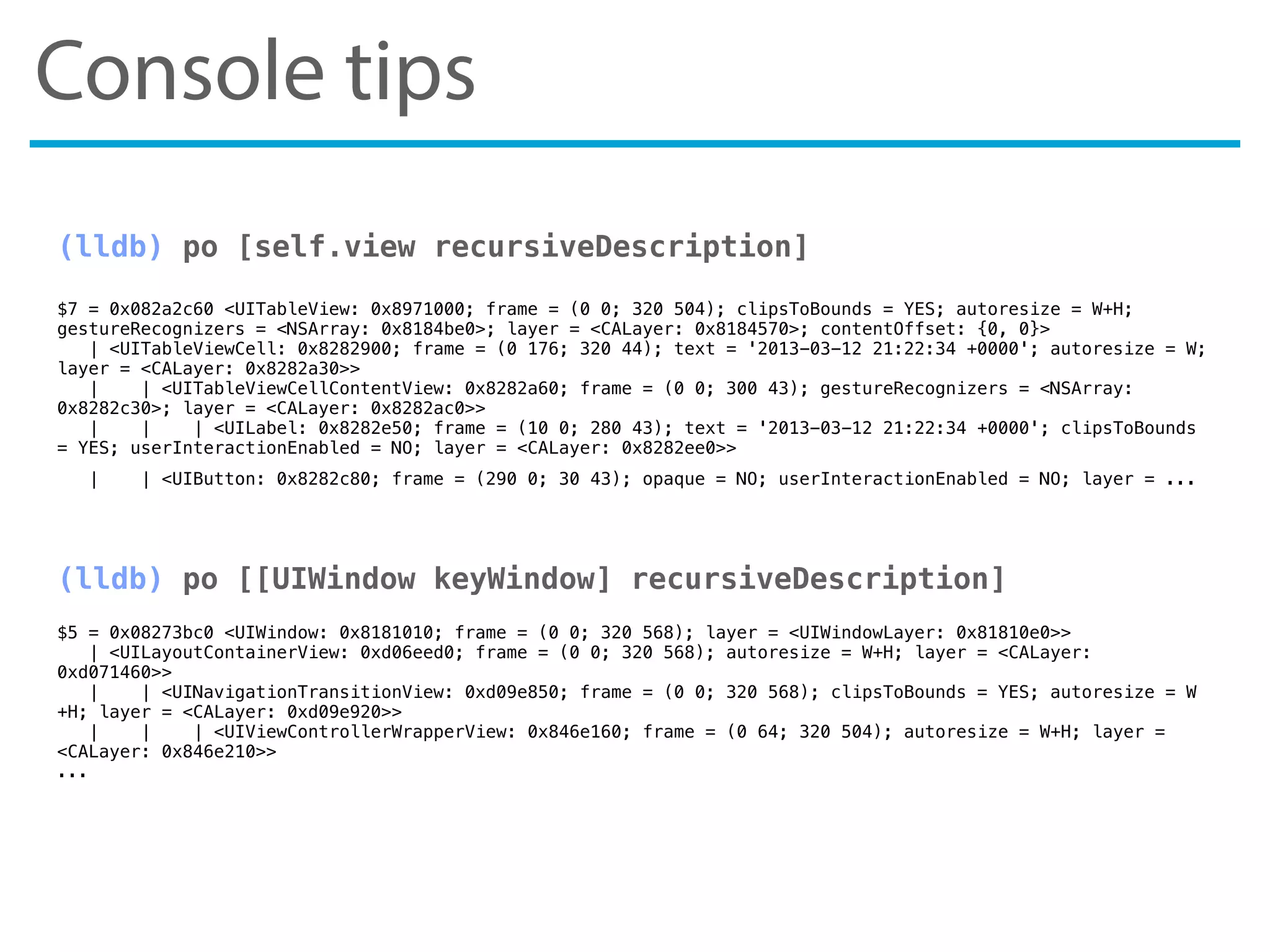 Console tips
(lldb) po [self.view recursiveDescription]
$7 = 0x082a2c60 <UITableView: 0x8971000; frame = (0 0; 320 504); clipsToBounds = YES; autoresize = W+H;
gestureRecognizers = <NSArray: 0x8184be0>; layer = <CALayer: 0x8184570>; contentOffset: {0, 0}>
| <UITableViewCell: 0x8282900; frame = (0 176; 320 44); text = '2013-03-12 21:22:34 +0000'; autoresize = W;
layer = <CALayer: 0x8282a30>>
| | <UITableViewCellContentView: 0x8282a60; frame = (0 0; 300 43); gestureRecognizers = <NSArray:
0x8282c30>; layer = <CALayer: 0x8282ac0>>
| | | <UILabel: 0x8282e50; frame = (10 0; 280 43); text = '2013-03-12 21:22:34 +0000'; clipsToBounds
= YES; userInteractionEnabled = NO; layer = <CALayer: 0x8282ee0>>
| | <UIButton: 0x8282c80; frame = (290 0; 30 43); opaque = NO; userInteractionEnabled = NO; layer = ...
(lldb) po [[UIWindow keyWindow] recursiveDescription]
$5 = 0x08273bc0 <UIWindow: 0x8181010; frame = (0 0; 320 568); layer = <UIWindowLayer: 0x81810e0>>
| <UILayoutContainerView: 0xd06eed0; frame = (0 0; 320 568); autoresize = W+H; layer = <CALayer:
0xd071460>>
| | <UINavigationTransitionView: 0xd09e850; frame = (0 0; 320 568); clipsToBounds = YES; autoresize = W
+H; layer = <CALayer: 0xd09e920>>
| | | <UIViewControllerWrapperView: 0x846e160; frame = (0 64; 320 504); autoresize = W+H; layer =
<CALayer: 0x846e210>>
...
 