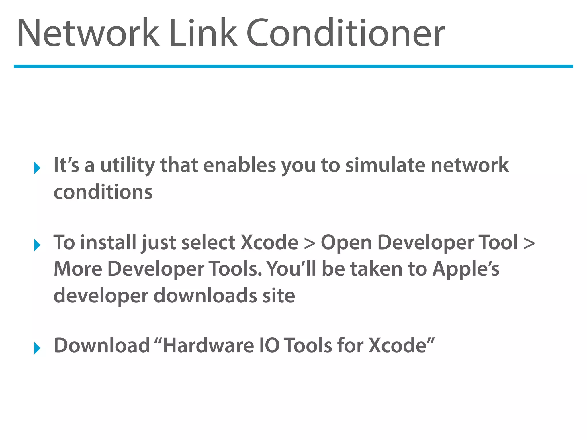 Network Link Conditioner
‣ It’s a utility that enables you to simulate network
conditions
‣ To install just select Xcode > Open Developer Tool >
More Developer Tools. You’ll be taken to Apple’s
developer downloads site
‣ Download“Hardware IO Tools for Xcode”
 