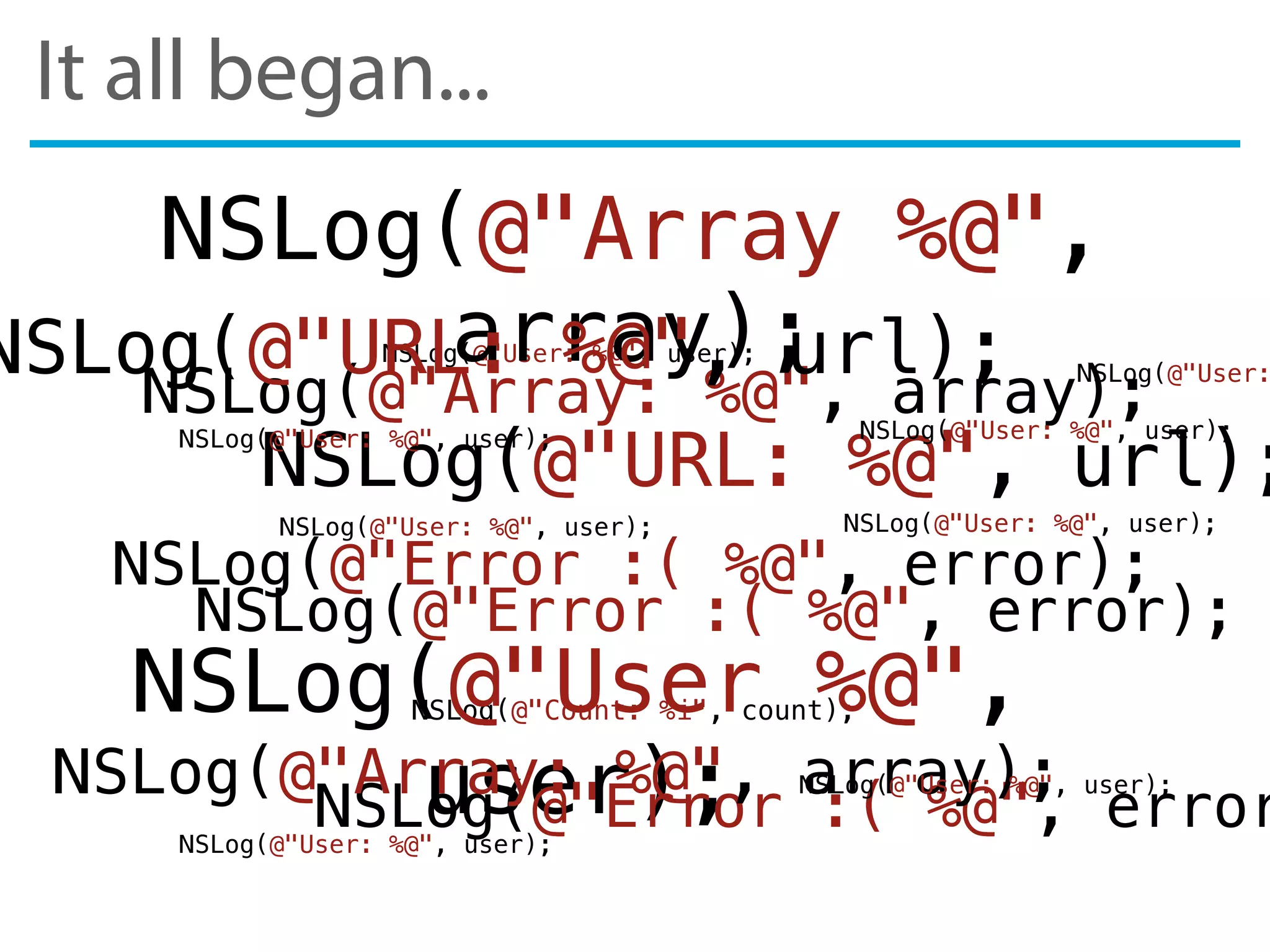 It all began...
NSLog(@"Error :( %@", error);
NSLog(@"User: %@", user);
NSLog(@"Array: %@", array);
NSLog(@"URL: %@", url);
NSLog(@"Count: %i", count);NSLog(@"User %@",
user);
NSLog(@"Array %@",
array);
NSLog(@"Error :( %@", error);
NSLog(@"Error :( %@", error
NSLog(@"URL: %@", url);
NSLog(@"Array: %@", array);
NSLog(@"User:
NSLog(@"User: %@", user);NSLog(@"User: %@", user);
NSLog(@"User: %@", user);
NSLog(@"User: %@", user);
NSLog(@"User: %@", user);
NSLog(@"User: %@", user);
 