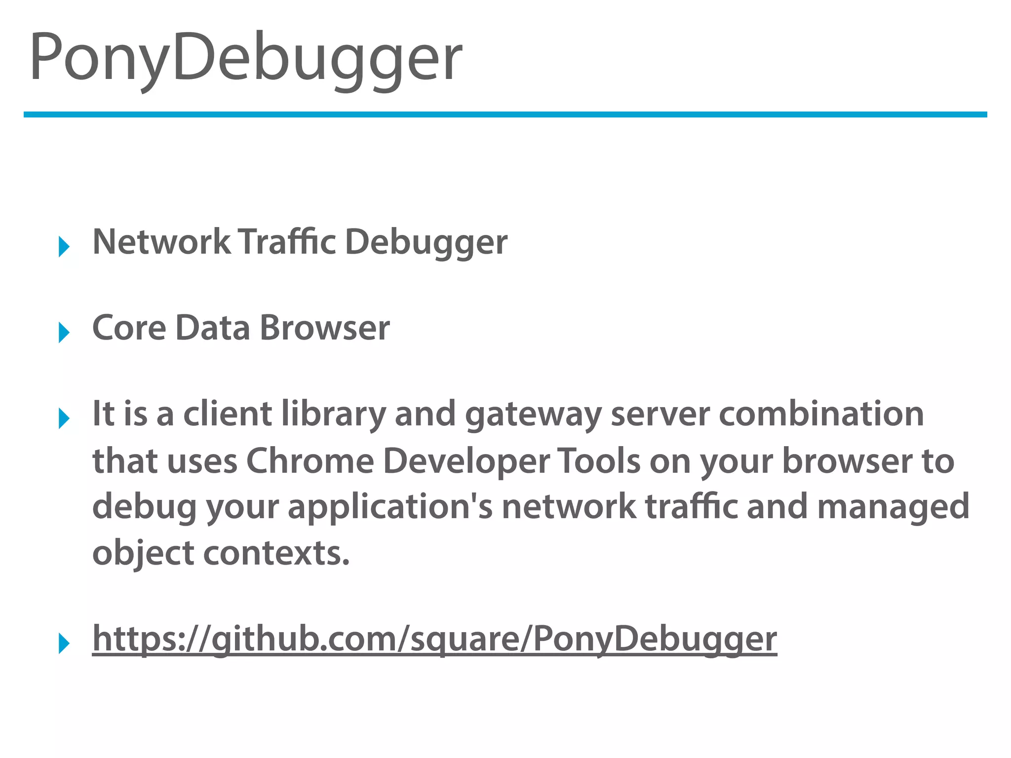 PonyDebugger
‣ Network Traﬃc Debugger
‣ Core Data Browser
‣ It is a client library and gateway server combination
that uses Chrome Developer Tools on your browser to
debug your application's network traﬃc and managed
object contexts.
‣ https://github.com/square/PonyDebugger
 