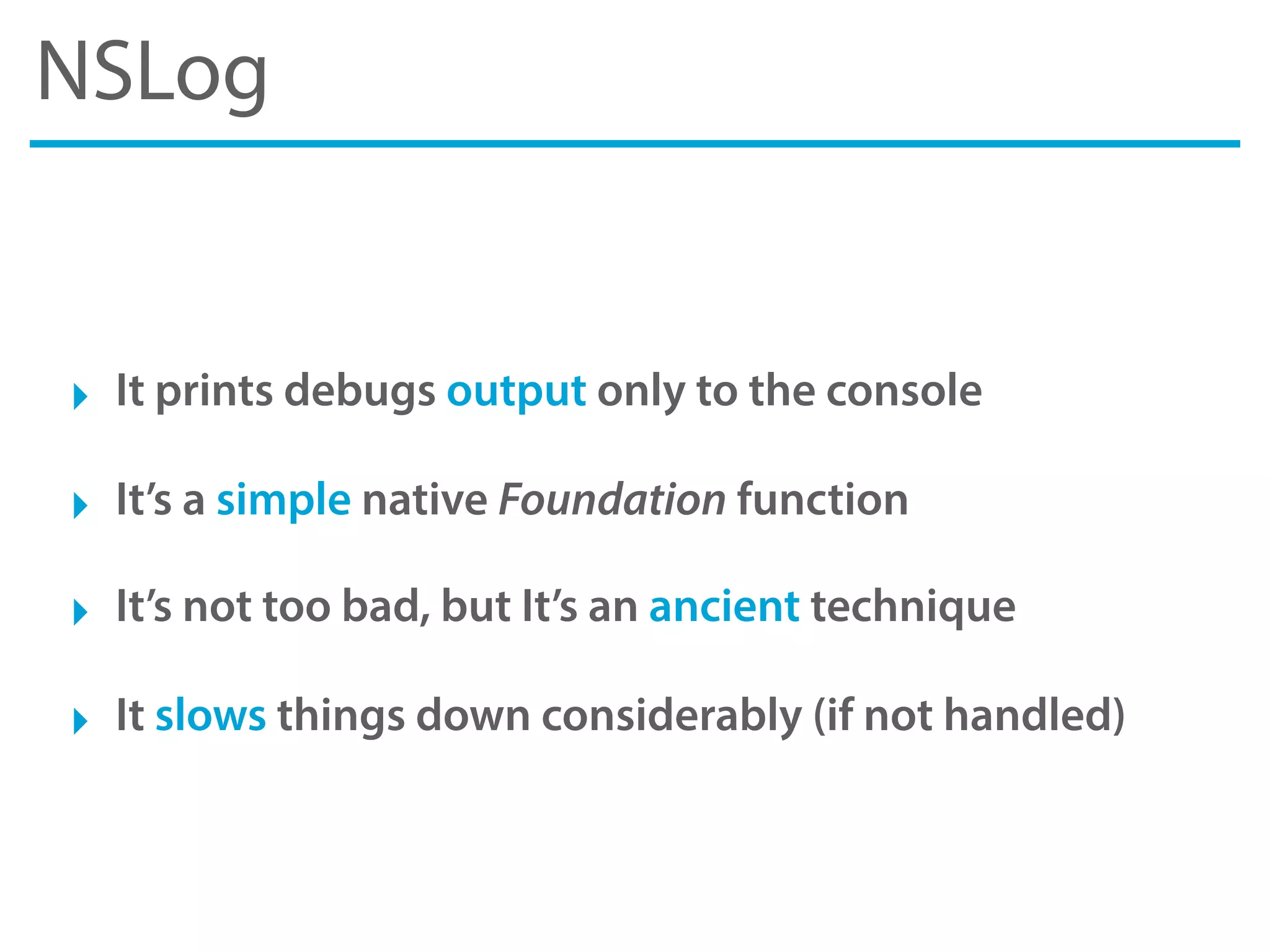 NSLog
‣ It prints debugs output only to the console
‣ It’s a simple native Foundation function
‣ It’s not too bad, but It’s an ancient technique
‣ It slows things down considerably (if not handled)
 