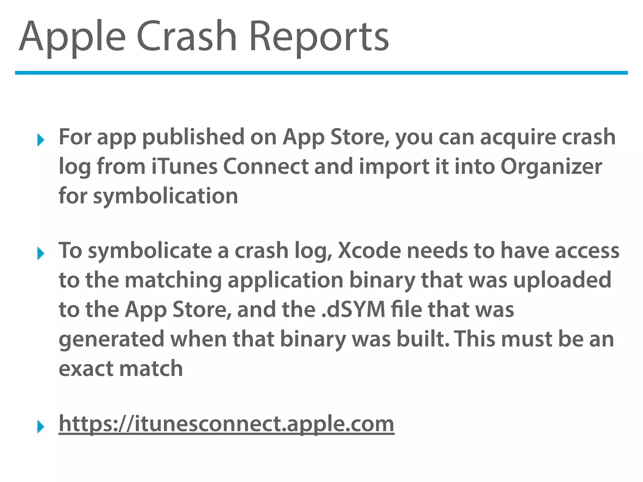 Apple Crash Reports
‣ For app published on App Store, you can acquire crash
log from iTunes Connect and import it into Organizer
for symbolication
‣ To symbolicate a crash log, Xcode needs to have access
to the matching application binary that was uploaded
to the App Store, and the .dSYM file that was
generated when that binary was built. This must be an
exact match
‣ https://itunesconnect.apple.com
 